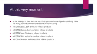 At this very moment
 In the attempt to deal with the NICOTINE problem in the cigarette smoking, there
are many products offered for the consumers including:
 NICOTINE Soda, Soft drink and related products
 NICOTINE Candy, Gum and other related products
 NICOTINE pad, Sticks and related products
 NICOTINE Pills and other medical related products
 NICOTINE Powder and many other related products
 