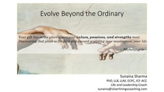 Evolve Beyond the Ordinary
Your gift lies in the place where your values, passions, and strengths meet.
Discovering that place is the first step toward sculpting your masterpiece, your life.
– Michelangelo
Sunaina Sharma
PhD, LLB, LLM, ECPC, ICF-ACC
Life and Leadership Coach
sunaina@silverliningscoaching.com
 