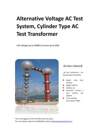Alternative Voltage AC Test
System, Cylinder Type AC
Test Transformer
( AC Voltage up to 2500kV, Current up to 50A)
【2250kV 4500kVA】
AC Test Transformer – for
Chinese Nation Grid 2010.
Height: more than
25meter
Weight: 200 Ton
Outdoor use
Successful running 2
year without any
problem.
Three modules,
Each module 750kV
*This is the biggest AC TEST SYSTEM all over the world.
*For more details, welcome to HIMALAYAL website: http://www.himalayal.com.cn
 