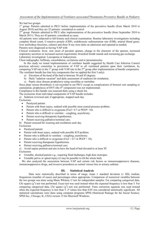 Assessment of the Implementation of Ventilator-associated Pneumonia Preventive Bundle in Pediatric
www.iosrjournals.org 12 | Page
We had two groups:
1st
group: Patients admitted to PICU before implementation of the preventive bundle (from March 2010 to
August 2010) and they are 22 patients: considered as control.
2nd
group: Patients admitted to PICU after implementation of the preventive bundle (from September 2010 to
March 2011). They are 43 patients: considered as cases.
All patients were subjected to full history and clinical examination. Routine laboratory investigations including
complete blood count, C-reactive protein (CRP), eryhthrocyte sedimentation rate (ESR), arterial blood gases,
liver and kidney functions, cultures and chest X-ray were done on admission and repeated as needed.
Patients were diagnosed as having VAP with:
Clinical evaluation: fever, new onset of purulent sputum, change in the character of the sputum, increased
respiratory secretion or increased suction requirement, bronchial breath sounds and worsening gas exchange.
Laboratory investigation: Leucopenia or leukocytosis.
Chest radiography: Infiltrate, consolidation, cavitations and or pneumatoceles.
In this study we tested implementation of ventilator bundle suggested by Health Care Infection Control
practices advisory committee in prevention of VAP in all ventilated patients upon their ventilation, by
comparing VAP rate in the 1st
group with VAP rate in the 2nd
group after implementation of bundle components.
The ventilator bundle has four key components (but we applied the first 3 only):
a) Elevation of the head of the bed to between 30 and 45 degrees.
b) Daily "sedation vacation" and daily assessment of readiness for extubation.
c) Peptic ulcer disease prophylaxis using sucralfate or ranitidine.
Since deep venous thrombosis is not recorded in our PICU except as complications of femoral vein sampling or
cannulation, prophylaxis of DVT (the 4th
component) was not implemented.
Compliance to this bundle was assessed daily using a check list.
The exclusions from individual components of VAP bundle includes:
a) Sedation reviewed and, if appropriate, stopped each day.
Exclusions
 Paralyzed patient.
 Patient with brain injury, sedated with possible intra-cranial pressure problem.
 Patient who is difficult to oxygenate (Fio2> 0.7 or PEEP> 10).
 Patient who is difficult to ventilate – coughing, asynchrony.
 Patient receiving therapeutic hypothermia.
 Patient receiving palliative/terminal care.
b) Patient assessed for weaning and extubation each day.
Exclusions
 Paralyzed patient.
 Patient with brain injury, sedated with possible ICP problem.
 Patient who is difficult to ventilate – coughing, asynchrony.
 Patient who is difficult to oxygenate (Fio2 > 0.7 or PEEP > 10).
 Patient receiving therapeutic hypothermia.
 Patient receiving palliative/terminal care.
c) Avoid supine position and aim to have the head of bed elevated to at least 30º
.
Exclusions
 Unstable, shocked patient e.g., requiring fluid challenges, high dose inotropes.
 Unstable pelvic or spinal injury (it may be possible to tilt the whole bed).
We also analyzed the association between VAP and certain risk factors as immunosuppressive diseases,
immunosuppressive drugs, and invasive procedures as central venous line or urinary catheter.
III. Statistical Analysis
Data were statistically described in terms of range, mean  standard deviation ( SD), median,
frequencies (number of cases) and percentages when appropriate. Comparison of numerical variables between
the two groups was done using Mann Whitney U test for independent samples. For comparing categorical data,
Chi square (2
) test was performed. Exact test was used instead when the expected frequency is less than 5. For
comparing categorical data, Chi square (2
) test was performed. Yates correction equation was used instead
when the expected frequency is less than 5. P values less than 0.05 was considered statistically significant. All
statistical calculations were done using computer programs SPSS (Statistical Package for the Social Science;
SPSS Inc., Chicago, IL, USA) version 15 for Microsoft Windows.
 