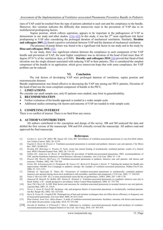 Assessment of the Implementation of Ventilator-associated Pneumonia Preventive Bundle in Pediatric
www.iosrjournals.org 15 | Page
rates of VAP could be resulted from the type of patients admitted to each unit and the compliance to the bundle.
Moreover, this variation indicates the difficulty that intensivists meet in the prevention of VAP due to its
multifactorial predisposing factors.
Supine position, which reflects aspiration, appears to be important in the pathogenesis of VAP as
demonstrate in our study and other studies. (11), (12) In this study, it was the 2nd
most significant risk factor
predisposing to VAP after considering the prolonged duration of mechanical ventilation. Similarly, Ibrahim
and colleagues 2001 (3) found a positive correlation between VAP and the duration of mechanical ventilation.
The presence of pump failure was found to be a significant risk factor in our study and in the study by
Hina and colleagues 2010. (13)
In our study, there was significant relation between the compliance to each component of the VAP
bundle and prevention of VAP, the most higher compliance was to elevation of the head of bed more than 45
degree (97.8 % of the ventilation days, p=0.000). Dorothy and colleagues 2010 (14) proved that Head-of-bed
elevation was the single element associated with reducing VAP in their patients. This is considered the simplest
component of the bundle in its application, which gives intensivists hope that with some compliance, the VAP
problem can be reduced.
VI. Conclusion
The risk factors of developing VAP were prolonged duration of ventilation, supine position and
neuromuscular diseases.
Bundle implementation was found effective in decreasing the VAP rate among our PICU patients. Elevation of
the head of bed was the most compliant component of bundle in the PICU.
1. LIMITATIONS
We consider our small sample size, only 65 patients were studied, may limit its generalizability.
2. RECOMMENDATION
 Further evaluation of the bundle approach is needed in a wider sample scale.
 Additional studies estimating risk factors and outcome of VAP are needed in wide sample scale.
3. COMPETING INTEREST
There is no conflict of interest. There is no fund from any source.
4. AUTHOR’S CONTRIBUTION
All authors contributed to the conception and design of the survey. HR and SH analyzed the data and
drafted the first version of the manuscript. NM and OA critically revised the manuscript. All authors read and
approved the final manuscript.
References
[1]. Cordero L, Ayers LW, Miller RR, Seguin JH, Coley BD: Surveillance of ventilator-associated pneumonia in very-low-birth infants.
Am J Infect Control. 2002; 30: 32-39.
[2]. Fogelia E, Dawn M, Elward A: Ventilator-associated pneumonia in neonatal and pediatric intensive care unit patients. Clin Micro
Rev. 2007; 20:409-425.
[3]. Ibrahim EH, Mehringer L, Prentice D: Early versus late enteral feeding of mechanically ventilated patients: results of a clinical
trial. JPEN J Parenter Enteral Nutr. 2002; 26: 174-181.
[4]. Tablan OC, Anderson LJ, Besser R: Guidelines for prevention of health-care-associated pneumonia, 2003: recommendations of
CDC and the Healthcare Infection Control Practices Advisory Committee. Am J Crit Care. 2004; 53: 1-36.
[5]. Elward AM, Warren DK,Frases VJ: Ventilator-associated pneumonia in pediatric intensive care unit patients: risk factors and
outcome. J Pediatr. 2002; 109: 758-764.
[6]. Curley MA, Schwalenstocker E, Deshpande JK, Ganser CC, Bertoch D, Brandon J, Kurtin P: Tailoring the institute for Health care
improvement 100,000 lives Campaign to pediatric settings: the example of ventilator-associated pneumonia. Pediatr.Clin.N.Am.
2006; 53: 1231-1251.
[7]. Yildizdas D, Yapicioglu H, Yilmaz HL: Occurrence of ventilator-associated pneumonia in mechanically ventilated pediatric
intensive care patients during stress ulcer prophylaxis with sucralfate, ranitidine and omeprazole. J Crit Care. 2002; 17: 240-245.
[8]. Nolan T, Berwick DM: ALL or none measurement raises the bar on performance. JAMA. 2006; 295: 1168-1170.
[9]. Almuneef M, Memish ZA, Balkhy HH, Alalem H, Abutaleb A: Ventilator-associated pneumonia in a pediatric intensive care unit in
Saudi Arabia: a 30 – month prospective surveillance. Infect Control Hosp Epidemiol. 2004; 25: 753-758.
[10]. Yuan TM, Chen LH, Yu HM: Risk factors and outcomes for ventilator-associated pneumonia in neonatal intensive care unit patients.
J perinat Med. 2007; 35: 334-8.
[11]. Torres A, Aznar R, Gatell JM: Incidence, risk, and prognosis factors of nosocomial pneumonia in mechanically ventilated patients.
Am Rev Respir Dis. 2002; 142: 523-528.
[12]. Davis K, Evans SL, Campbell RS: Prolonged use of heat and moisture exchangers does not affect device efficiency or frequency rate
of nosocomial pneumonia. Crit Care Med. 2000; 28:1412-1418.
[13]. Hina Gadani, Arun Vyas, Akhya Kumar: A study of ventilator-associated pneumonia: Incidence, outcome, risk factors and measures
to be taken for prevention. Lung India. 2010; 54: 535-540.
[14]. Dorothy B, Zambuto A, O'Donnell C, Silva J: Adherance to ventilator- associated pneumonia bundle and incidence of ventilator-
associated pneumonia in Surgical Intensive Care Unit. Am J Surg. 2010; 145: 465-470.
 
