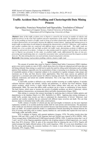 IOSR Journal of Computer Engineering (IOSRJCE)
ISSN: 2278-0661, ISBN: 2278-8727 Volume 6, Issue 2 (Sep-Oct. 2012), PP 14-22
www.iosrjournals.org
www.iosrjournals.org 14 | Page
Traffic Accident Data Profiling and Clusteringwith Data Mining
Process
Ogwueleka, Francisca Nonyelum1
and Ogwueleka, Toochukwu Chibueze2
1
Department of Computer Science, Federal University of Technology, Minna
2
Department of Civil Engineering, University of Abuja
Abstract: Some of this traffic accident crisis in Nigeria is caused by the increase in number of vehicles and
inefficient drivers on the road, bad condition and poor maintenance of the roads. The significance of the study
lies on the profiling of clusters of traffic roads in terms of accident related data and the degree in which these
accident characteristics are perceptive between the different created clusters. Applying data mining process to
model traffic accident data records helped in obtaining the characteristics of drivers’ behaviour, road condition
and weather condition that are connected with different injury severities and death. The traffic roads are
divided into a low accident risk and high accident risk traffic roads, determining accidents in different age
categories and period of accidents. A design of a data mining model for analysis and prediction of accidents
rate in Nigeria was presented. In this study, we profiled traffic roads, differentiated the data set into pre-
processing and transforming data set; created the association rules; and post-processed the frequent accident
item sets. The data mining function was used and data cleaned using feature selection.
Keywords: Data mining, road accident, profiling, vehicles, clusters, traffic road
I. Introduction
The amount of accident data stored in Nigeria‟s Federal Road Safety Commission (FRSC) database
grows every twelve months at a rate of 100%, which shows that a lot of data are obtained and still more data are
still being collected. Data mining is a useful tool to tackle the need for sifting useful information such as hidden
patterns from databases; especially now the accumulation of data is increasing in an alarming rate. Knowledge
of remarkable patterns of data is important subjects to be considered to regulate strategies, make proper and
maximum use of data, and then discover latest opportunities. Data from many sources are gathered and
organized in a consistent and useful manner for effective learning and result. The collected data must also be
analyzed, understood, and turned into suitable information. This is the stage where the application of data
mining is needed.
A road traffic accident is defined as any vehicle accident occurring on a public highway. It includes
collisions between vehicles and animals, vehicles and pedestrians, or vehicles and fixed obstacles. Single
vehicle accidents, which involve a single vehicle that means without other road user, are also included
(Safecarguide, 2004). The cause that affects traffic accidents can be a factor or combination of many factors.
The basic factors, which cause or increase the severity of probable accidents, are driver‟s behaviour, vehicle
features, highway characteristics, environmental effects and traffic characteristics (Ozgan, 2003).
Data mining is a process that extracts knowledge by analyzing data to discover hidden patterns and
dependencies in the database (Hand et al, 2001; Berthold et al, 2003). Applying data mining techniques to
model traffic accident data records can help to understand the characteristics of drivers‟ behaviour, road
condition and weather condition that are connected with different injury severities and death. This can help
decision makers to formulate better traffic safety control policies.
Traffic volumes of number of vehicles per day and road lengths in kilometre are the most important
explanatory variables in an accident prediction model, both for road sections and intersections. The parameters
of the model can vary between road types and countries because road characteristics, user behaviour and vehicle
types can differ. An accident prediction model is a mathematical formula describing the relation between the
level of existing road safety such as crashes, injured, fatalities etc. and variables that explain this level such as
road length, width, and traffic volume.
RTA is endemic in Nigeria, with seasonal epidemics (Asogwa, 1978). The police records show that
between 1980 and 1989, a total of 98,168 Nigerians died and 244,864 were injured in RTA (NPFM, 1989).
These averaged about 10,000 killed and 25,000 injured annually (NPFM, 1989). A study has shown that 1 out of
3 and 1 out of 9 of the Nigerian population stand the risk of getting injured or killed respectively, on a yearly
basis from RTA (Ezenwa, 1986). In spite of the concerted effort at reducing the rate of RTA, Nigeria still
ranked amongst the highly affected nations of the world (Agunloye, 1988). It is even more disturbing to note
that the young adults group, the economic backbone of a nation, is most affected by this ravaging menace
(Oyemade, 1973; Asogwa, 1980).
 