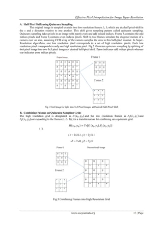 Effective Pixel Interpolation for Image Super Resolution
www.iosrjournals.org 17 | Page
A. Half Pixel Shift using Quincunx Sampling
The original image is sampled to attain two low resolution frames I1, I2 which are at a half pixel-shift in
the x and y direction relative to one another. This shift gives sampling pattern called quincunx sampling.
Quincunx sampling takes pixels in an image with purely even and odd valued indices. Frame I1 contains the odd
indices pixels and frame I2 contains even indices pixels. Shift in two frames simulate the diagonal motion of a
camera over an area, assuming CCD array of the camera samples the area in this half-pixel manner. In Super-
Resolution algorithms, one low resolution pixel corresponds to a set of high resolution pixels. Each low
resolution pixel corresponds to only one high resolution pixel. Fig.2 illustrates quincunx sampling by splitting of
6x6 pixel image into two 3x3 pixel images at desired half-pixel shift. Zeros indicates odd indices pixels whereas
star indicates even indices pixels.
Fig. 2 6x6 Image is Split into 3x3 Pixel Images at Desired Half-Pixel Shift
B. Combining Frames on Quincunx Sampling Grid:
The high resolution grid is designated as 𝐻 𝑥 𝐻, 𝑦 𝐻 and the low resolution frames as 𝐹1 𝑥1, 𝑦1 and
𝐹2 𝑥2, 𝑦2 corresponding to the frames I1, I2. Tr(.) is a transformation for combining on a quincunx grid.
𝐻 𝑥 𝐻, 𝑦 𝐻 = 𝑇𝑟 𝐹1 𝑥1, 𝑦1 , 𝐹2 𝑥2, 𝑦2
(1)
x1 = 2xH-1, y1 = 2yH-1
x2 = 2xH, y2 = 2yH
Fig.3 Combining Frames into High Resolution Grid
 