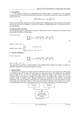 Effective Pixel Interpolation for Image Super Resolution
www.iosrjournals.org 18 | Page
C. Interpolation
The missing coefficients are interpolated using different types of interpolation. In this proposed
algorithm the Effective Exponential Interpolation technique is considered for image since images are affected by
signal to noise ratio.
eff  𝐸𝑃𝐼(, ) ≡ −ln(
1
𝑁
𝑒
i
 )𝑁
𝑖=1
(2)
Where eff describes the effective pixel value i denotes the ith
neighbouring pixel and  describes the distance
between the pixel and its neighbour. N describes the number of neighbouring pixels. EPI describes effective
pixel interpolation.
D. Discrete Cosine Transform
The interpolated image is transformed using DCT. The Discrete Cosine Transform has admirable energy
consumption for highly correlated images.
𝑐 𝑢, 𝑣 = 𝛼 𝑢 . 𝛼 𝑣
𝑓 𝑥, 𝑦 . 𝑐𝑜𝑠
2𝑥 + 1 𝑢𝜋
2𝑁
. 𝑐𝑜𝑠
2𝑦 + 1 𝑣𝜋
2𝑁
𝑁−1
𝑦=0
𝑁−1
𝑥=0
(3)
for 𝑢, 𝑣 = 0,1, … 𝑁 − 1
where, 𝛼 𝑢 𝑜𝑟 𝛼 𝑣 =
1
𝑁
𝑓𝑜𝑟 𝑢 𝑜𝑟 𝑣 = 0
2
𝑁
𝑓𝑜𝑟 𝑢 𝑜𝑟 𝑣 = 1,2, … 𝑁 − 1
E. Inverse Transform
𝑓 𝑥, 𝑦 = 𝛼 𝑢 . 𝛼 𝑣
𝑐 𝑢, 𝑣 . 𝑐𝑜𝑠
2𝑥 + 1 𝑢𝜋
2𝑁
. 𝑐𝑜𝑠
2𝑦 + 1 𝑣𝜋
2𝑁
𝑁−1
𝑣=0
𝑁−1
𝑢=0
(4)
for 𝑥, 𝑦 = 0,1, … 𝑁 − 1.
The same above procedure is being applied to the residual pixels and the two images A and B are
obtained. Finally the two processed images are fused.
F. Image Fusion
Image Fusion is the process of coalesce significant information from two or more images into a single image.
The resulting image will be more informative than any of the input images. The experiments are conducted
using an image of size 512×512 low resolution image. Initially the image is split into two 256×256 low
resolution frames using quincunx sampling. Then those images are combined into a single 512×512 high
resolution image in quincunx grid. Missing coefficients are interpolated using Effective Exponential
Interpolation. The same procedure is repeated for the residual pixels and the two processed images are fused
using image fusion technology. Alpha is a factor that governs fusion importance of one image over the other.
The experimental results show that the proposed scheme gives a better image than the conventional system.
Fig. 4 Image Fusion
Image B
Fused image
(Higher resolution
image)
Image A
 