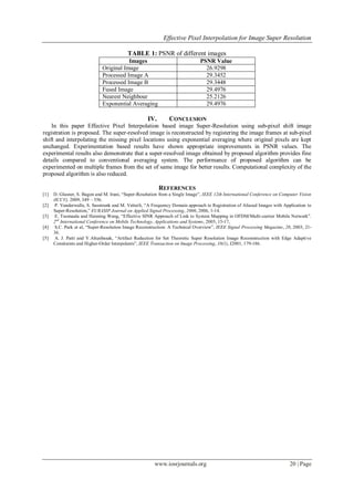 Effective Pixel Interpolation for Image Super Resolution
www.iosrjournals.org 20 | Page
TABLE 1: PSNR of different images
Images PSNR Value
Original Image 26.9298
Processed Image A 29.3452
Processed Image B 29.3448
Fused Image 29.4976
Nearest Neighbour 25.2126
Exponential Averaging 29.4976
IV. CONCLUSION
In this paper Effective Pixel Interpolation based image Super-Resolution using sub-pixel shift image
registration is proposed. The super-resolved image is reconstructed by registering the image frames at sub-pixel
shift and interpolating the missing pixel locations using exponential averaging where original pixels are kept
unchanged. Experimentation based results have shown appropriate improvements in PSNR values. The
experimental results also demonstrate that a super-resolved image obtained by proposed algorithm provides fine
details compared to conventional averaging system. The performance of proposed algorithm can be
experimented on multiple frames from the set of same image for better results. Computational complexity of the
proposed algorithm is also reduced.
REFERENCES
[1] D. Glasner, S. Bagon and M. Irani, “Super-Resolution from a Single Image”, IEEE 12th International Conference on Computer Vision
(ICCV), 2009, 349 – 356.
[2] P. Vanderwalle, S. Susstrunk and M. Vetterli, “A Frequency Domain approach to Registration of Aliased Images with Application to
Super-Resolution,” EURASIP Journal on Applied Signal Processing, 2006, 2006, 1-14.
[3] E. Tuomaala and Haiming Wang, “Effective SINR Approach of Link to System Mapping in OFDM/Multi-carrier Mobile Network”.
2nd
International Conference on Mobile Technology, Applications and Systems, 2005, 15-17,
[4] S.C. Park et al, “Super-Resolution Image Reconstruction: A Technical Overview”, IEEE Signal Processing Magazine, 20, 2003, 21-
36.
[5] A. J. Patti and Y.Altunbasak, “Artifact Reduction for Set Theoretic Super Resolution Image Reconstruction with Edge Adaptive
Constraints and Higher-Order Interpolants”, IEEE Transaction on Image Processing, 10(1), J2001, 179-186.
 