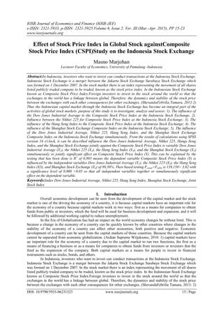 IOSR Journal of Economics and Finance (IOSR-JEF)
e-ISSN: 2321-5933, p-ISSN: 2321-5925.Volume 6, Issue 2. Ver. III (Mar.-Apr. 2015), PP 15-23
www.iosrjournals.org
DOI: 10.9790/5933-06231523 www.iosrjournals.org 15 | Page
Effect of Stock Price Index in Global Stock againstComposite
Stock Price Index (CSPI)Study on the Indonesia Stock Exchange
Masno Marjohan
Lecturer Faculty of Economics, University of Pamulang -Indonesia
Abstract:In Indonesia, investors who want to invest can conduct transactions at the Indonesia Stock Exchange.
Indonesia Stock Exchange is a merger between the Jakarta Stock Exchange Surabaya Stock Exchange which
was formed on 1 December 2007. In the stock market there is an index representing the movement of all shares
listed publicly traded company to be traded, known as the stock price index. In the Indonesian Stock Exchange
known as Composite Stock Price Index.Foreign investors to invest in the stock around the world so that the
exchanges in the world has a linkage between global. Therefore, the dynamics and stability of the stock price
between the exchanges with each other consequences for other exchanges. (ShevandaFebrilia Tamara, 2013:2)
Thus the Indonesian capital market through the Indonesia Stock Exchange has become an integral part of the
activities of global stock markets. purpose of this study is to investigate, analyze and assess: 1). The influence of
the Dow Jones Industrial Average to the Composite Stock Price Index at the Indonesia Stock Exchange; 2).
Influence between the Nikkei 225 for Composite Stock Price Index at the Indonesia Stock Exchange; 3). The
influence of the Hang Seng Index to the Composite Stock Price Index at the Indonesia Stock Exchange; 4). The
influence of the Shanghai Stock Exchange Composite Index on the Indonesia Stock Exchange; 5). The influence
of the Dow Jones Industrial Average, Nikkei 225, Hang Seng Index, and the Shanghai Stock Exchange
Composite Index on the Indonesia Stock Exchange simultaneously. From the results of calculations using SPSS
version 16 o'clock, it can be described influence the Dow Jones Industrial Average, Nikkei 225, Hangs Seng
Index, and the Shanghai Stock Exchange jointly against the Composite Stock Price Index is variable Dow Jones
Industrial Average (X1), the Nikkei 225 (X2), the Hang Seng Index (X3), and the Shanghai Stock Exchange (X4)
simultaneously or jointly significant effect on Composite Stock Price Index (Y). This can be explained by the
testing that has been done is R2
of 0,893 means the dependent variable Composite Stock Price Index (Y) is
influenced by the independent variables Dow Jones Industrial Average (X1), the Nikkei 225 (X2), the Hang Seng
Index (X3), and Shanghai Stock Exchange (X4) of 89,30%. Then based testing Fcount>Ftable is 139,158> 3,62 with
a significance level of 0,000 <0,05 so that all independent variables together or simultaneously significant
effect on the dependent variable.
Keywords:Index Dow Jones Industrial Average, Nikkei 225, Hang Seng Index, Shanghai Stock Exchange, Joint
Stock Index
I. Introduction
Overall economic development can be seen from the development of the capital market and the stock
market is one of the driving the economy of a country, it is because capital markets have an important role for
the economy of a country because capital markets work in two ways: first as a means for companies to obtain
funds from public or investors, which the fund will be used for business development and expansion, and it will
be followed by additional working capital to reduce unemployment.
In the Era of Globalization has had an impact on the world economy changes be without limit. This is
because a change in the economy of a country can be quickly known by other countries where changes in the
stability of the economy of a country can affect other economies, both positive and negative. Economic
development of a country can be seen from the capital markets of those countries. Because the capital markets
cannot be separated from economic globalization. (Ardian Supreme Witjaksono, 2010: 1) capital markets have
an important role for the economy of a country due to the capital market to run two functions, the first as a
means of financing a business or as a means for companies to obtain funds from investors or investors that the
fund as the expansion of the company. Both capital markets as a means for people to invest in financial
instruments such as stocks, bonds, and others.
In Indonesia, investors who want to invest can conduct transactions at the Indonesia Stock Exchange.
Indonesia Stock Exchange is a merger between the Jakarta Stock Exchange Surabaya Stock Exchange which
was formed on 1 December 2007. In the stock market there is an index representing the movement of all shares
listed publicly traded company to be traded, known as the stock price index. In the Indonesian Stock Exchange
known as Composite Stock Price Index.Foreign investors to invest in the stock around the world so that the
exchanges in the world has a linkage between global. Therefore, the dynamics and stability of the stock price
between the exchanges with each other consequences for other exchanges. (ShevandaFebrilia Tamara, 2013: 2)
 