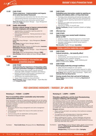 Workshop A I 9:00AM – 12:00PM
How to successfully achieve sustainable early intervention
and prevention outcomes
Early intervention is the key to supporting employees who are not coping
in the workplace. In this interactive workshop, delegates will gain key tips
and tools to achieve successful outcomes through early intervention and
prevention strategies.
Delegates will learn:
• Developing effective injury management and claims management
strategies
• Understanding the impact of an injury on the worker and return
on investment
• Communicating with all stakeholders and key parties
• Prevention of long term claims
T | 61 2 9247 6000 F | 61 2 9247 6333 E | registration@akolade.com.au W | akolade.com.au Produced by:3
Akolade’s Injury Prevention Forum
Facilitator: Fiona Curdie-Evans, Managing Director, Mend Services
Workshop B I 1:00PM – 4:00PM
Wearables, gamiﬁcation, and the cloud: Revolutionising
workplace wellbeing with technology
The wellbeing industry is in the middle of a tech revolution. Speciﬁcally
how smartphones, fast internet, apps and wearable devices are changing
the way we work. The traditional approach is giving way to a more
innovative, progressive and effective wellbeing approach. These
technologies (and more) are creating awesome new opportunities for HR
to engage staff, improve organisational culture and increase proﬁtability.
Delegates will learn:
• What’s working and what’s not working in the traditional workplace
wellbeing space
• The signiﬁcant role technology plays in improving wellbeing
outcomes and how to get more bang for your buck
• Where wellbeing tech is going – activity challenges with devices,
gamiﬁcation- taking business from focus on ‘revenue’ to focus on
wellbeing, being app based, enabling the mobile workforce to access
what they need when they need it
Facilitators: Loren Murray, Formerly National Safety, Health & Environment
Manager, Paciﬁc Brands and Executive HSE Consultant,
CreativeWorks Group
Georgina Drury, Chief Executive Ofﬁcer, Springday
POST-CONFERENCE WORKSHOPS | THURSDAY, 30th
JUNE 2016
11:00 CASE STUDY
Telstra experience - Implementations and impacts
of an early intervention framework
• Implementing early intervention from the time of the injury
• Understanding what the critical factors for success are
• Telstra’s journey to early intervention and the impact
Alison De Araugo, Operations Manager – Injury Management
and Claims, Telstra
11:40 PANEL DISCUSSION
Driving a cultural change to improve communication
between employees and management
• Implementing a non-punitive reporting system for
effective injury prevention
• Overcoming complacency – Raising awareness to injury
management
• Reinforcing roles and responsibility of each staff
Panellists:
Lucia Tsui, Group Manager – Injury Management, Downer
Group
John Schutz, National Claims Manager (Worker’s
Compensation), AGL
Shaun Lane, National Treasurer & NSW President, Australian
Rehabilitation Providers Association
Alison De Araugo, Operations Manager – Injury Management
and Claims, Telstra
Kylie Grady, Injury and Rehabilitation Manager, CSIRO
Anne Nicholas, National Safety and Injury Manager, Kmart
12:20 Lunch
ROI and eﬀectiveness of intervention and
prevention programs
1:20 CASE STUDY
Understanding the importance of integrating safety
and injury prevention strategies in tunnelling works
• Outlining Sydney metro projects’ speciﬁc technical
challenges, safety strategies, innovations and initiatives
• Building continuous communication, consultation and
engagement with multiple stakeholders
• Identiﬁcation and implementation process
• Impact of the strategies on injury prevention
Martin Carmody, Health & Safety Manager – North West Rail
Link Transport for NSW
2:00 CASE STUDY
Embedding early intervention models by reporting on
hazards and incidents within a 24 hour time frame
• Providing critical information and training that aligns with
your objectives to health, safety and injury representatives
• Reviewing speciﬁc reporting requirements for hazards and
incidents
• Managing over 6500 onsite personnel and over
450 subcontractors
• Improving on TRIFR, LTI and MTI rates
Stephen Sandilands, Manager Compliance (Health and Safety),
Roy Hill
2:40 Afternoon tea
3:10 CASE STUDY
How to ensure your mental health initiatives
deliver on ROI
• Adopting a holistic, integrated approach to mental health
• Practical strategies to reducing stigma in the workplace
• Key steps in developing on overall mental health &
wellbeing strategy
Nick Arvanitis, Program Manager, beyondblue
Driving a positive leadership culture
3:50 CASE STUDY
Cultural sensitivity ... the butterﬂy effect!
• Accepting chaos
• Understanding and moving beyond cultural sensitivity
• Transforming into a healthier workplace
Louise Dubois, Group Manager – Health, Wellbeing and
Worker’s Compensation, Asciano
4:30 CASE STUDY
Encouraging leadership amongst workforce
• Safety induction strategies for new starters
• Employee engagement and participatory approach to safety
• Improving injury management awareness amongst workforce
Jason Moran, Work Health & Safety Coordinator – NSW & ACT,
Australian Red Cross Blood Service
5:10 Closing remarks from chair and end of Conference
Steven Mullins, Head of Health & Wellbeing, Department of
Industry NSW
 