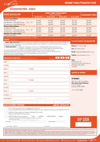 Mail:
REGISTRATION FEE
ALL PRICES ARE EXCLUDING GST
EARLY BIRD DISCOUNTS
STANDARD PRICERegister & pay before
SAVE! Choose between:
5 EASY WAYS TO REGISTER
1: EARLY BIRD DISCOUNT. Register and pay by a deadline indicated above to achieve up to 20% SAVINGS on
the Standard Rate. Registrations received without payment are ineligible for an Early Bird Discount and will be
charged at the Standard Rate.
2: TEAM DISCOUNT. ( i ) Register 3 delegates and receive 15% DISCOUNT off the standard price
( ii ) Register 4 delegates and receive the 5th
TICKET FREE off the standard price
For large group bookings, please email registration@akolade.com.au to receive a quote
All group registrations must be from the same company, at the same time and for the same event.
Registrants must choose between the most advantageous discount option.
Only one discount scheme applies
Phone: 61 2 9247 6000
Fax: 61 2 9247 6333
Email: registration@akolade.com.au
Online: www.akolade.com.au
DELEGATE DETAILS (Please complete in black letters) Today’s date: / /
Akolade Pty Ltd
Suite 3.02, Level 3, 20 Loftus St.
SYDNEY, NSW, 2000
Australia
Name
Job Title
Phone Email
DATES & VENUEName
Job Title
SYDNEY
Phone Email
Name
Job Title
Phone Email
Company
Postal Address
EASYPAYMENTOPTIONS ABN96149066991
EFT: Transfer your payments to Akolade Pty Limited at
Commonwealth Bank of Australia BSB 062 099 Account No. 1068 5915. Please quote HUM44 on the EFT.
CHEQUE: Please make out cheque to Akolade Pty Limited.
Please quote HUM44 on the cheque.
CREDIT CARD: Please charge my
* A credit card fee of 2.5% will apply for Diners or Amex
in the amount of $_____________________________
VISA *DINERS MASTERCARD *AMEX
Card No: Expiry Date: /
Card holder’s Name: ________________________________________ Signature: _________________________
PO BOX/STREET ADDRESS
CITY STATE POSTCODE
DELEGATE 1
DELEGATE 2
DELEGATE 3
VIP CODE
REGISTRATION FORM — HUM44
15 April 2016 29 April 2016 20 May 2016 10 June 2016
Government Rates:
Private Sector Rates:
28th
June– 30th
June 2016
The Grace Hotel Sydney
77 York Street
Sydney, NSW, 2000
+61 2 9272 6888
T | 61 2 9247 6000 F | 61 2 9247 6333 E | registration@akolade.com.au W | akolade.com.au Produced by:6
Akolade’s Injury Prevention Forum
IMPORTANT NOTICE: Attendance will only be permitted upon receipt of full payment. Please note that the programme and speakers are subject to change without notice. If the venue changes, you
will be notiﬁed. Akolade will not be responsible for any event re-scheduled or cancelled.
CANCELLATION POLICY: Should you be unable to attend, a substitute delegate is always welcome at no extra charge. Akolade regrets that no cancellations will be refunded, conference documents,
however, will be sent to the delegates. For an event cancelled by Akolade, registration fees are fully refundable. Akolade will not be responsible for any event alterations, re-schedules, or cancellations.
PRIVACY POLICY: Please note that a portion of the data for this mailing was supplied by third party sources. If you would no longer like to receive promotional mail from Akolade, please opt-out by
conﬁrming in writing and forwarding your letter to marketing@akolade.com.au. Please note all opt-out requests will be processed within 30 business days from the date of receipt.
Solution Providers Rate:
Conference Only $3,899 $3,899 $3,899 $3,899 $3,899
Conference Only $2,099 $2,199 $2,299 $2,399 $2,499
Conference + One Workshop A or B $2,699 $2,799 $2,899 $2,999 $3,099
Conference + Both Workshops $2,999 $3,099 $3,199 $3,299 $3,399
Conference Only $1,899 $1,999 $2,099 $2,199 $2,299
Conference + One Workshop A or B $2,499 $2,599 $2,699 $2,799 $2,899
Conference + Both Workshops $2,799 $2,899 $2,999 $3,099 $3,199
AN ADDITIONAL 10% GST IS APPLICABLE ON ALL CHARGES
 