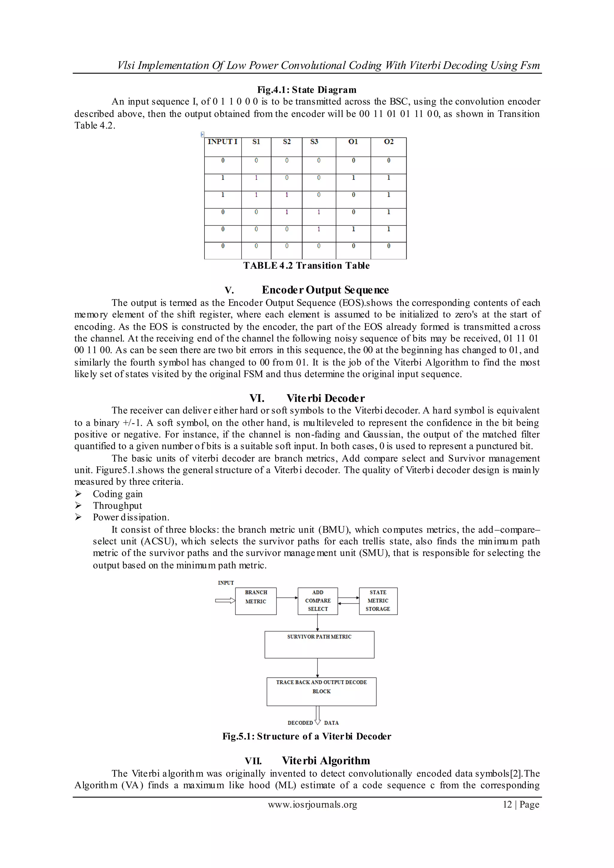 Vlsi Implementation Of Low Power Convolutional Coding With Viterbi Decoding Using Fsm
www.iosrjournals.org 12 | Page
Fig.4.1: State Diagram
An input sequence I, of 0 1 1 0 0 0 is to be transmitted across the BSC, using the convolution encoder
described above, then the output obtained from the encoder will be 00 11 01 01 11 00, as shown in Transition
Table 4.2.
TABLE 4.2 Transition Table
V. Encoder Output Sequence
The output is termed as the Encoder Output Sequence (EOS).shows the corresponding contents of each
memory element of the shift register, where each element is assumed to be initialized to zero's at the start of
encoding. As the EOS is constructed by the encoder, the part of the EOS already formed is transmitted across
the channel. At the receiving end of the channel the following noisy sequence of bits may be received, 01 11 01
00 11 00. As can be seen there are two bit errors in this sequence, the 00 at the beginning has changed to 01, and
similarly the fourth symbol has changed to 00 from 01. It is the job of the Viterbi Algorithm to find the most
likely set of states visited by the original FSM and thus determine the original input sequence.
VI. Viterbi Decoder
The receiver can deliver either hard or soft symbols to the Viterbi decoder. A hard symbol is equivalent
to a binary +/-1. A soft symbol, on the other hand, is multileveled to represent the confidence in the bit being
positive or negative. For instance, if the channel is non-fading and Gaussian, the output of the matched filter
quantified to a given number of bits is a suitable soft input. In both cases, 0 is used to represent a punctured bit.
The basic units of viterbi decoder are branch metrics, Add compare select and Survivor management
unit. Figure5.1.shows the general structure of a Viterbi decoder. The quality of Viterbi decoder design is mainly
measured by three criteria.
 Coding gain
 Throughput
 Power dissipation.
It consist of three blocks: the branch metric unit (BMU), which computes metrics, the add–compare–
select unit (ACSU), which selects the survivor paths for each trellis state, also finds the minimum path
metric of the survivor paths and the survivor manage ment unit (SMU), that is responsible for selecting the
output based on the minimum path metric.
Fig.5.1: Structure of a Viterbi Decoder
VII. Viterbi Algorithm
The Viterbi algorithm was originally invented to detect convolutionally encoded data symbols[2].The
Algorithm (VA) finds a maximum like hood (ML) estimate of a code sequence c from the corresponding
 