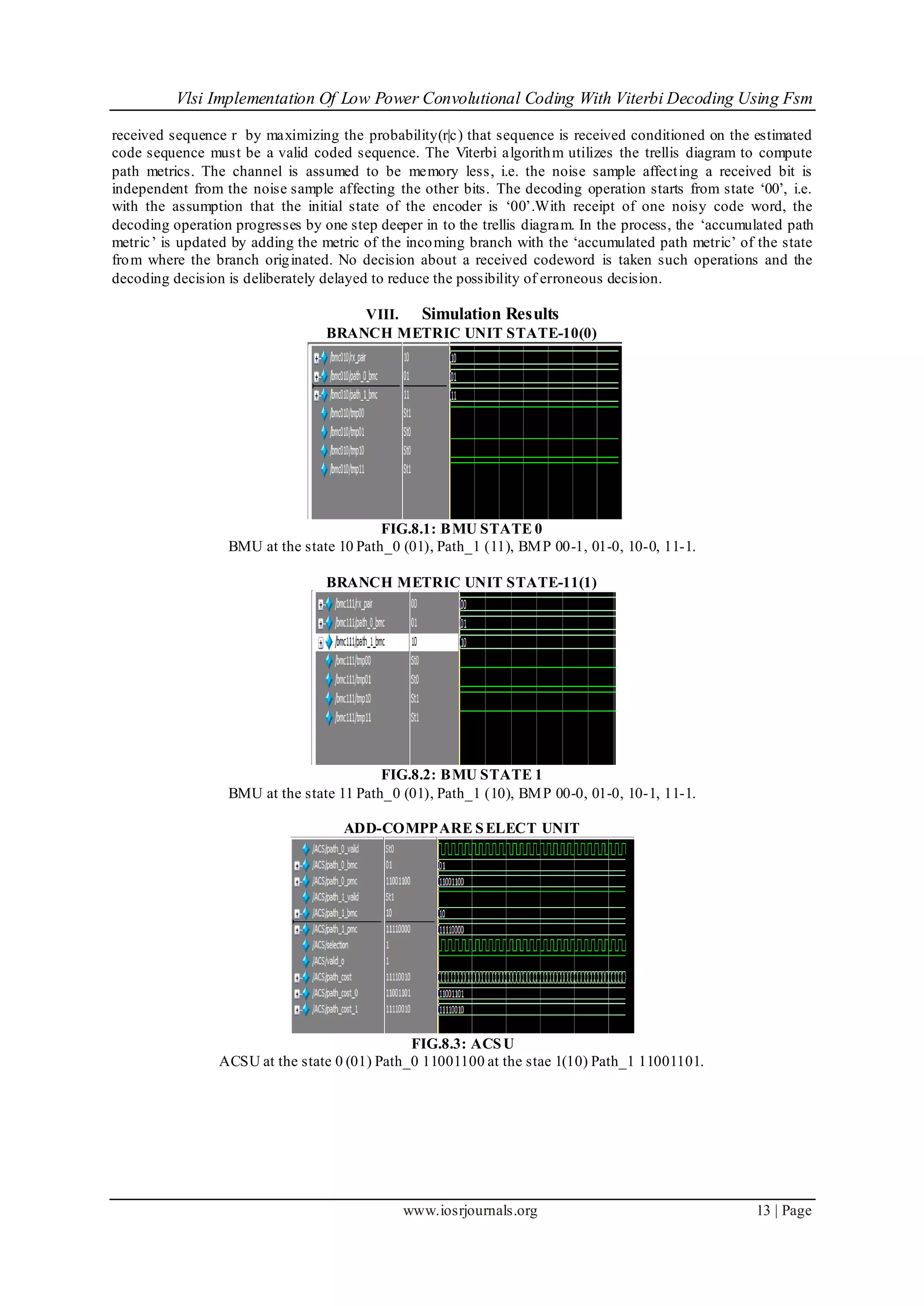 Vlsi Implementation Of Low Power Convolutional Coding With Viterbi Decoding Using Fsm
www.iosrjournals.org 13 | Page
received sequence r by maximizing the probability(r|c) that sequence is received conditioned on the estimated
code sequence must be a valid coded sequence. The Viterbi algorithm utilizes the trellis diagram to compute
path metrics. The channel is assumed to be memory less, i.e. the noise sample affecting a received bit is
independent from the noise sample affecting the other bits. The decoding operation starts from state „00‟, i.e.
with the assumption that the initial state of the encoder is „00‟.With receipt of one noisy code word, the
decoding operation progresses by one step deeper in to the trellis diagram. In the process, the „accumulated path
metric‟ is updated by adding the metric of the incoming branch with the „accumulated path metric‟ of the state
from where the branch originated. No decision about a received codeword is taken such operations and the
decoding decision is deliberately delayed to reduce the possibility of erroneous decision.
VIII. Simulation Results
BRANCH METRIC UNIT STATE-10(0)
FIG.8.1: BMU STATE 0
BMU at the state 10 Path_0 (01), Path_1 (11), BMP 00-1, 01-0, 10-0, 11-1.
BRANCH METRIC UNIT STATE-11(1)
FIG.8.2: BMU STATE 1
BMU at the state 11 Path_0 (01), Path_1 (10), BMP 00-0, 01-0, 10-1, 11-1.
ADD-COMPPARE SELECT UNIT
FIG.8.3: ACSU
ACSU at the state 0 (01) Path_0 11001100 at the stae 1(10) Path_1 11001101.
 