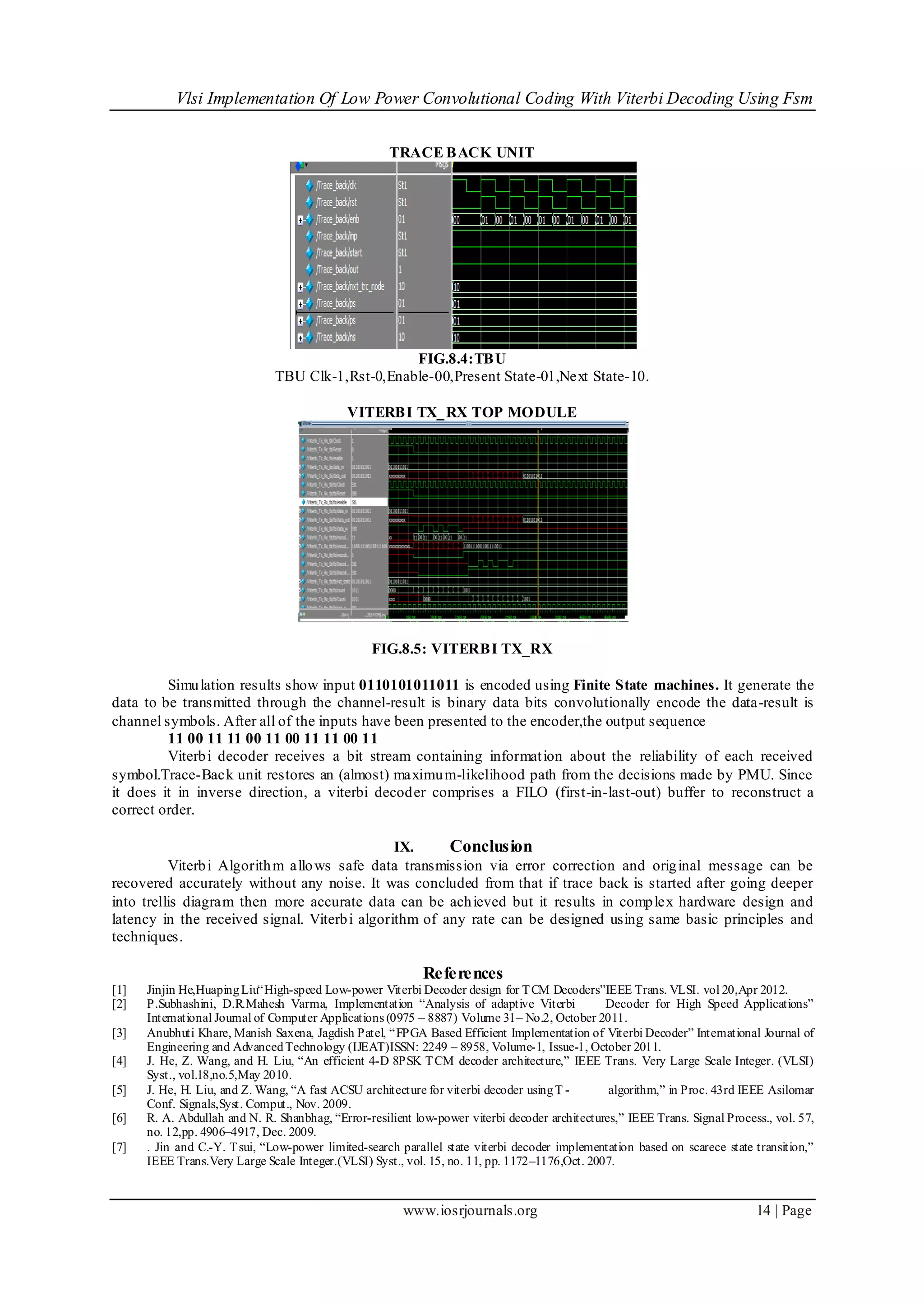 Vlsi Implementation Of Low Power Convolutional Coding With Viterbi Decoding Using Fsm
www.iosrjournals.org 14 | Page
TRACE BACK UNIT
FIG.8.4:TBU
TBU Clk-1,Rst-0,Enable-00,Present State-01,Next State-10.
VITERBI TX_RX TOP MODULE
FIG.8.5: VITERBI TX_RX
Simulation results show input 0110101011011 is encoded using Finite State machines. It generate the
data to be transmitted through the channel-result is binary data bits convolutionally encode the data-result is
channel symbols. After all of the inputs have been presented to the encoder,the output sequence
11 00 11 11 00 11 00 11 11 00 11
Viterbi decoder receives a bit stream containing information about the reliability of each received
symbol.Trace-Back unit restores an (almost) maximum-likelihood path from the decisions made by PMU. Since
it does it in inverse direction, a viterbi decoder comprises a FILO (first-in-last-out) buffer to reconstruct a
correct order.
IX. Conclusion
Viterbi Algorithm allows safe data transmission via error correction and original message can be
recovered accurately without any noise. It was concluded from that if trace back is started after going deeper
into trellis diagram then more accurate data can be achieved but it results in complex hardware design and
latency in the received signal. Viterbi algorithm of any rate can be designed using same basic principles and
techniques.
References
[1] Jinjin He,HuapingLiu“High-speed Low-power Viterbi Decoder design for TCM Decoders”IEEE Trans. VLSI. vol 20,Apr 2012.
[2] P.Subhashini, D.R.Mahesh Varma, Implementation “Analysis of adaptive Viterbi Decoder for High Speed Applications”
International Journal of Computer Applications (0975 – 8887) Volume 31– No.2, October 2011.
[3] Anubhuti Khare, Manish Saxena, Jagdish Patel, “FPGA Based Efficient Implementation of Viterbi Decoder” International Journal of
Engineering and AdvancedTechnology (IJEAT)ISSN: 2249 – 8958, Volume-1, Issue-1, October 2011.
[4] J. He, Z. Wang, and H. Liu, “An efficient 4-D 8PSK TCM decoder architecture,” IEEE Trans. Very Large Scale Integer. (VLSI)
Syst., vol.18,no.5,May 2010.
[5] J. He, H. Liu, and Z. Wang, “A fast ACSU architecture for viterbi decoder usingT - algorithm,” in Proc. 43rd IEEE Asilomar
Conf. Signals,Syst. Comput., Nov. 2009.
[6] R. A. Abdullah and N. R. Shanbhag, “Error-resilient low-power viterbi decoder architectures,” IEEE Trans. Signal Process., vol. 57,
no. 12,pp. 4906–4917, Dec. 2009.
[7] . Jin and C.-Y. Tsui, “Low-power limited-search parallel state viterbi decoder implementation based on scarece state transition,”
IEEE Trans.Very Large Scale Integer.(VLSI) Syst., vol. 15, no. 11, pp. 1172–1176,Oct. 2007.
 