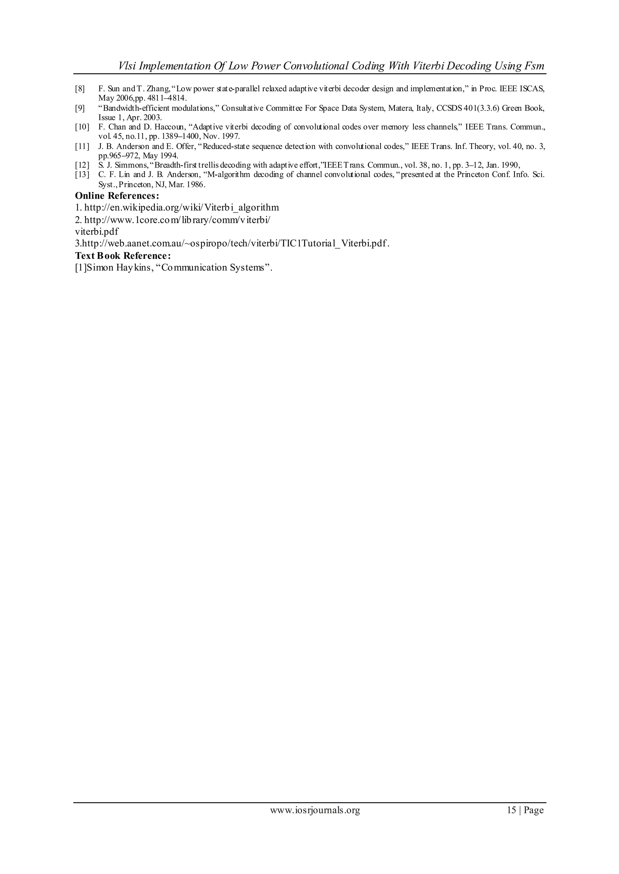 Vlsi Implementation Of Low Power Convolutional Coding With Viterbi Decoding Using Fsm
www.iosrjournals.org 15 | Page
[8] F. Sun andT. Zhang,“Low power state-parallel relaxed adaptive viterbi decoder design and implementation,” in Proc. IEEE ISCAS,
May 2006,pp. 4811–4814.
[9] “Bandwidth-efficient modulations,” Consultative Committee For Space Data System, Matera, Italy, CCSDS 401(3.3.6) Green Book,
Issue 1, Apr. 2003.
[10] F. Chan and D. Haccoun, “Adaptive viterbi decoding of convolutional codes over memory less channels,” IEEE Trans. Commun.,
vol. 45, no.11, pp. 1389–1400, Nov. 1997.
[11] J. B. Anderson and E. Offer, “Reduced-state sequence detection with convolutional codes,” IEEE Trans. Inf. Theory, vol. 40, no. 3,
pp.965–972, May 1994.
[12] S. J. Simmons,“Breadth-first trellis decoding with adaptive effort,”IEEETrans. Commun., vol. 38, no. 1, pp. 3–12, Jan. 1990,
[13] C. F. Lin and J. B. Anderson, “M-algorithm decoding of channel convolutional codes, “presented at the Princeton Conf. Info. Sci.
Syst.,Princeton, NJ, Mar. 1986.
Online References:
1. http://en.wikipedia.org/wiki/Viterbi_algorithm
2. http://www.1core.com/library/comm/viterbi/
viterbi.pdf
3.http://web.aanet.com.au/~ospiropo/tech/viterbi/TIC1Tutorial_Viterbi.pdf.
Text Book Reference:
[1]Simon Haykins, “Communication Systems”.
 