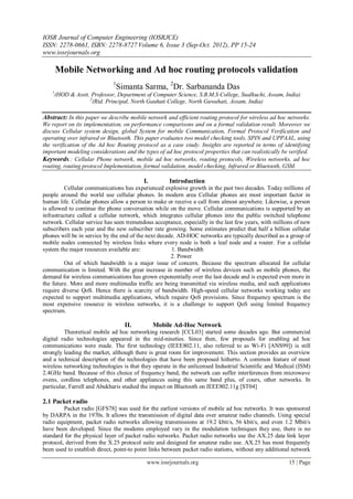 IOSR Journal of Computer Engineering (IOSRJCE)
ISSN: 2278-0661, ISBN: 2278-8727 Volume 6, Issue 3 (Sep-Oct. 2012), PP 15-24
www.iosrjournals.org
www.iosrjournals.org 15 | Page
Mobile Networking and Ad hoc routing protocols validation
1
Simanta Sarma, 2
Dr. Sarbananda Das
1
(HOD & Asstt. Professor, Department of Computer Science, S.B.M.S College, Sualkuchi, Assam, India)
2
(Rtd. Principal, North Gauhati College, North Guwahati, Assam, India)
Abstract: In this paper we describe mobile network and efficient routing protocol for wireless ad hoc networks.
We report on its implementation, on performance comparisons and on a formal validation result. Moreover we
discuss Cellular system design, global System for mobile Communication, Formal Protocol Verification and
operating over infrared or Bluetooth. This paper evaluates two model checking tools, SPIN and UPPAAL, using
the verification of the Ad hoc Routing protocol as a case study. Insights are reported in terms of identifying
important modeling considerations and the types of ad hoc protocol properties that can realistically be verified.
Keywords.: Cellular Phone network, mobile ad hoc networks, routing protocols, Wireless networks, ad hoc
routing, routing protocol Implementation, formal validation, model checking, Infrared or Bluetooth, GSM.
I. Introduction
Cellular communications has experienced explosive growth in the past two decades. Today millions of
people around the world use cellular phones. In modern area Cellular phones are most important factor in
human life. Cellular phones allow a person to make or receive a call from almost anywhere. Likewise, a person
is allowed to continue the phone conversation while on the move. Cellular communications is supported by an
infrastructure called a cellular network, which integrates cellular phones into the public switched telephone
network. Cellular service has seen tremendous acceptance, especially in the last few years, with millions of new
subscribers each year and the new subscriber rate growing. Some estimates predict that half a billion cellular
phones will be in service by the end of the next decade. AD-HOC networks are typically described as a group of
mobile nodes connected by wireless links where every node is both a leaf node and a router. For a cellular
system the major resources available are: 1. Bandwidth
2. Power
Out of which bandwidth is a major issue of concern. Because the spectrum allocated for cellular
communication is limited. With the great increase in number of wireless devices such as mobile phones, the
demand for wireless communications has grown exponentially over the last decade and is expected even more in
the future. More and more multimedia traffic are being transmitted via wireless media, and such applications
require diverse QoS. Hence there is scarcity of bandwidth. High-speed cellular networks working today are
expected to support multimedia applications, which require QoS provisions. Since frequency spectrum is the
most expensive resource in wireless networks, it is a challenge to support QoS using limited frequency
spectrum.
II. Mobile Ad-Hoc Network
Theoretical mobile ad hoc networking research [CCL03] started some decades ago. But commercial
digital radio technologies appeared in the mid-nineties. Since then, few proposals for enabling ad hoc
communications were made. The first technology (IEEE802.11, also referred to as Wi-Fi [ANS99]) is still
strongly leading the market, although there is great room for improvement. This section provides an overview
and a technical description of the technologies that have been proposed hitherto. A common feature of most
wireless networking technologies is that they operate in the unlicensed Industrial Scientific and Medical (ISM)
2.4GHz band. Because of this choice of frequency band, the network can suffer interferences from microwave
ovens, cordless telephones, and other appliances using this same band plus, of cours, other networks. In
particular, Farrell and Abukharis studied the impact on Bluetooth on IEEE802.11g [ST04]
2.1 Packet radio
Packet radio [GFS78] was used for the earliest versions of mobile ad hoc networks. It was sponsored
by DARPA in the 1970s. It allows the transmission of digital data over amateur radio channels. Using special
radio equipment, packet radio networks allowing transmissions at 19.2 kbit/s, 56 kbit/s, and even 1.2 Mbit/s
have been developed. Since the modems employed vary in the modulation techniques they use, there is no
standard for the physical layer of packet radio networks. Packet radio networks use the AX.25 data link layer
protocol, derived from the X.25 protocol suite and designed for amateur radio use. AX.25 has most frequently
been used to establish direct, point-to point links between packet radio stations, without any additional network
 