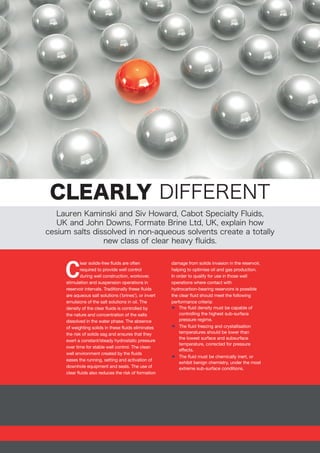 CLEARLY DIFFERENT
Lauren Kaminski and Siv Howard, Cabot Specialty Fluids,
UK and John Downs, Formate Brine Ltd, UK, explain how
cesium salts dissolved in non-aqueous solvents create a totally
new class of clear heavy fluids.
C
lear solids-free fluids are often
required to provide well control
during well construction, workover,
stimulation and suspension operations in
reservoir intervals. Traditionally these fluids
are aqueous salt solutions (‘brines’), or invert
emulsions of the salt solutions in oil. The
density of the clear fluids is controlled by
the nature and concentration of the salts
dissolved in the water phase. The absence
of weighting solids in these fluids eliminates
the risk of solids sag and ensures that they
exert a constant/steady hydrostatic pressure
over time for stable well control. The clean
well environment created by the fluids
eases the running, setting and activation of
downhole equipment and seals. The use of
clear fluids also reduces the risk of formation
damage from solids invasion in the reservoir,
helping to optimise oil and gas production.
In order to qualify for use in those well
operations where contact with
hydrocarbon-bearing reservoirs is possible
the clear fluid should meet the following
performance criteria:
xx The fluid density must be capable of
controlling the highest sub-surface
pressure regime.
xx The fluid freezing and crystallisation
temperatures should be lower than
the lowest surface and subsurface
temperature, corrected for pressure
effects.
xx The fluid must be chemically inert, or
exhibit benign chemistry, under the most
extreme sub-surface conditions.
 