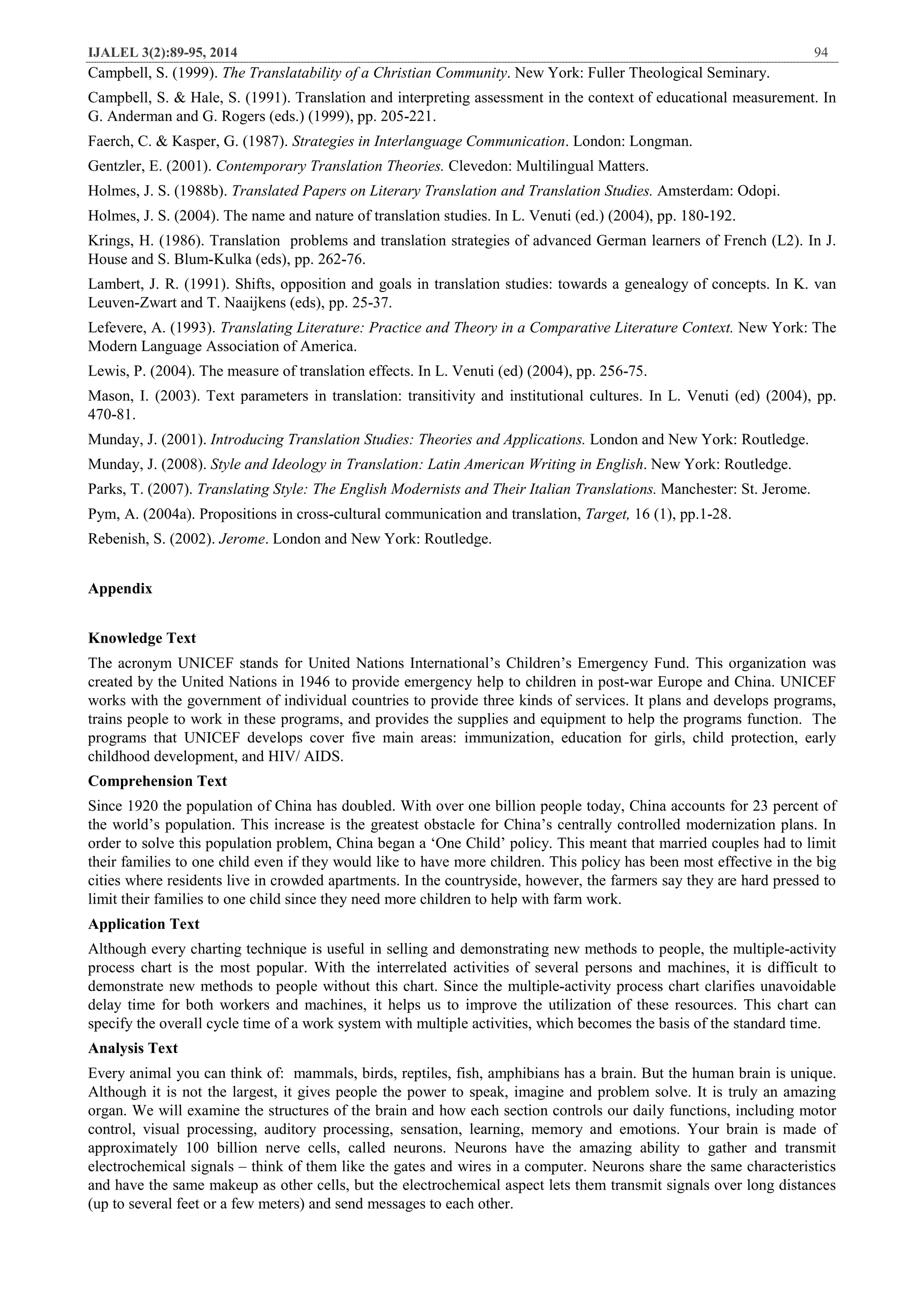 IJALEL 3(2):89-95, 2014 94
Campbell, S. (1999). The Translatability of a Christian Community. New York: Fuller Theological Seminary.
Campbell, S. & Hale, S. (1991). Translation and interpreting assessment in the context of educational measurement. In
G. Anderman and G. Rogers (eds.) (1999), pp. 205-221.
Faerch, C. & Kasper, G. (1987). Strategies in Interlanguage Communication. London: Longman.
Gentzler, E. (2001). Contemporary Translation Theories. Clevedon: Multilingual Matters.
Holmes, J. S. (1988b). Translated Papers on Literary Translation and Translation Studies. Amsterdam: Odopi.
Holmes, J. S. (2004). The name and nature of translation studies. In L. Venuti (ed.) (2004), pp. 180-192.
Krings, H. (1986). Translation problems and translation strategies of advanced German learners of French (L2). In J.
House and S. Blum-Kulka (eds), pp. 262-76.
Lambert, J. R. (1991). Shifts, opposition and goals in translation studies: towards a genealogy of concepts. In K. van
Leuven-Zwart and T. Naaijkens (eds), pp. 25-37.
Lefevere, A. (1993). Translating Literature: Practice and Theory in a Comparative Literature Context. New York: The
Modern Language Association of America.
Lewis, P. (2004). The measure of translation effects. In L. Venuti (ed) (2004), pp. 256-75.
Mason, I. (2003). Text parameters in translation: transitivity and institutional cultures. In L. Venuti (ed) (2004), pp.
470-81.
Munday, J. (2001). Introducing Translation Studies: Theories and Applications. London and New York: Routledge.
Munday, J. (2008). Style and Ideology in Translation: Latin American Writing in English. New York: Routledge.
Parks, T. (2007). Translating Style: The English Modernists and Their Italian Translations. Manchester: St. Jerome.
Pym, A. (2004a). Propositions in cross-cultural communication and translation, Target, 16 (1), pp.1-28.
Rebenish, S. (2002). Jerome. London and New York: Routledge.
Appendix
Knowledge Text
The acronym UNICEF stands for United Nations International’s Children’s Emergency Fund. This organization was
created by the United Nations in 1946 to provide emergency help to children in post-war Europe and China. UNICEF
works with the government of individual countries to provide three kinds of services. It plans and develops programs,
trains people to work in these programs, and provides the supplies and equipment to help the programs function. The
programs that UNICEF develops cover five main areas: immunization, education for girls, child protection, early
childhood development, and HIV/ AIDS.
Comprehension Text
Since 1920 the population of China has doubled. With over one billion people today, China accounts for 23 percent of
the world’s population. This increase is the greatest obstacle for China’s centrally controlled modernization plans. In
order to solve this population problem, China began a ‘One Child’ policy. This meant that married couples had to limit
their families to one child even if they would like to have more children. This policy has been most effective in the big
cities where residents live in crowded apartments. In the countryside, however, the farmers say they are hard pressed to
limit their families to one child since they need more children to help with farm work.
Application Text
Although every charting technique is useful in selling and demonstrating new methods to people, the multiple-activity
process chart is the most popular. With the interrelated activities of several persons and machines, it is difficult to
demonstrate new methods to people without this chart. Since the multiple-activity process chart clarifies unavoidable
delay time for both workers and machines, it helps us to improve the utilization of these resources. This chart can
specify the overall cycle time of a work system with multiple activities, which becomes the basis of the standard time.
Analysis Text
Every animal you can think of: mammals, birds, reptiles, fish, amphibians has a brain. But the human brain is unique.
Although it is not the largest, it gives people the power to speak, imagine and problem solve. It is truly an amazing
organ. We will examine the structures of the brain and how each section controls our daily functions, including motor
control, visual processing, auditory processing, sensation, learning, memory and emotions. Your brain is made of
approximately 100 billion nerve cells, called neurons. Neurons have the amazing ability to gather and transmit
electrochemical signals – think of them like the gates and wires in a computer. Neurons share the same characteristics
and have the same makeup as other cells, but the electrochemical aspect lets them transmit signals over long distances
(up to several feet or a few meters) and send messages to each other.
 