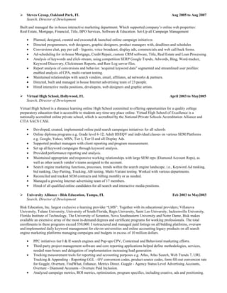  Stevco Group, Oakland Park, FL Aug 2005 to Aug 2007
Search, Director of Development
Built and managed the in-house interactive marketing department. Which supported company’s online web properties:
Real Estate, Mortgage, Financial, Title, BPO Services, Software & Education. Set-Up all Campaign Management
• Planned, designed, created and executed & launched online campaign initiatives
• Directed programmers, web designers, graphic designers, product managers with, deadlines and schedules
• Conversions chat, pay per call - Ingenio, voice broadcast, display ads, commercials and web call back forms.
• Ad-scheduling for in-house Mortgage, Credit Repair, custom CRM software, Title, Real Estate and Loan Processing
• Analysis of keywords and click-stream, using competition SERP Google Trends, Adwords, Bing, Word-tracker,
Keyword Discovery, Clickstream Reports, and Raw Log server files.
• Report analysis of conversions and behavior. 'acquired keyword data” segmented and streamlined user profiles:
enabled analysis of CPA, multi-variant testing.
• Maintained relationships with search vendors, email, affiliates, ad networks & partners.
• Directed, built and managed in house Internet advertising team of 23 people.
• Hired interactive media positions, developers, web designers and graphic artists.
 Virtual High School, Hollywood, FL April 2003 to May2005
Search, Director of Development
Virtual High School is a distance learning online High School committed to offering opportunities for a quality college
preparatory education that is accessible to students any time-any place online. Virtual High School of Excellence is a
nationally accredited online private school, which is accredited by the National Private Schools Accreditation Alliance and
CITA SACS CASI.
• Developed, created, implemented online paid search campaigns initiatives for all schools
• Online diploma programs e.g. Grade level 6-12, Adult HSEQV and individual classes on various SEM Platforms
e.g. Google, Yahoo, MSN, Tier I, Tier II and all Display Ads.
• Supported product managers with client reporting and program measurement.
• Set up all keyword campaigns through keyword analysis.
• Provided performance reporting and analysis.
• Maintained appropriate and responsive working relationships with large SEM reps (Diamond Account Reps), as
well as other search vendor’s teams assigned to the account.
• Search engine marketing functions, processes, trends within the search engine landscape, i.e., Keyword Ad ranking,
bid ranking, Day-Parting, Tracking, AB testing, Multi-Variant testing. Worked with various departments.
• Reconciled and tracked SEM contracts and billing monthly or as needed.
• Managed a growing Internet advertising team of 17 members.
• Hired of all qualified online candidates for all search and interactive media positions.
 University Alliance - Bisk Education, Tampa, FL Feb 2003 to May2003
Search, Director of Development
Bisk Education, Inc. largest exclusive e-learning provider “LMS”. Together with its educational providers; Villanova
University, Tulane University, University of South Florida, Regis University, Saint Leo University, Jacksonville University,
Florida Institute of Technology, The University of Scranton, Nova Southeastern University and Notre Dame, Bisk makes
available an extensive array of the most in-demand degrees and certificate programs for working professionals. The total
enrollments in these programs exceed 550,000. I restructured and managed paid listings on all bidding platforms, oversaw
and implemented daily keyword management for eleven universities and online accounting legacy products on all search
engine marketing platforms managing campaigns and budgets in excess of 10 million dollars.
• PPC initiatives tier I & II search engines and Pop-ups CPV, Contextual and Behavioral marketing efforts.
• Third-party project management software and core reporting applications helped define methodologies, services,
needed man-hours and delegation of implementation increasing lead generation
• Tracking measurement tools for reporting and accounting purposes e.g. Atlas, Atlas Search, Web Trends 7, URL
Tracking & Appending - Reporting GGL - OV conversion codes, product source codes, form fill-out conversion rate
for Goggle, Overture, FindWhat, Enhance, Metrics Direct. Goggle - Agency Status Level Advertising Accounts,
Overture - Diamond Accounts - Overture Paid Inclusion.
• Analyzed campaign metrics, ROI metrics, optimization, program specifics, including creative, ads and positioning.
 