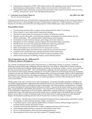 • Implementation management of SEM - ROI Tracking software URL appending creation and url redirect platform
launched processes and procedures to further enhance conversion levels for web search visitors.
• Managed SEM vendor relationships, interacted with search engine/vendor contact for insertions orders, ad serving
contracts, financial terms, service levels and additional design duties.
 Contractors Exam School, Miami, FL July 2002 to Dec 2002
Director, Business Development
Contractors Exam School is one of South Florida’s largest providers of Continuing Education for the Construction industry in
Florida. They had over 5 offices throughout the state of Florida and have trained over 150,000 contractors. CES has been in
business for over thirty years and has been providing programs to help candidates pass county and state license exams.
Responsibilities include:
• Led advertising marketing efforts to support revenue and growth (Print, Radio, TV & Online)
• Online initiatives to grow media audience implemented strategies.
• Maximized revenue streams for existing and new products, including new customer
• Retention, up-sells and reorders, email marketing campaigns, recommended new product specific web sites,
affiliate relationships, - PPC campaign program implementation and development.
• Development of search marketing strategies, goals, budget, and revenue objectives.
• Management of search campaigns, meeting companies ROI and product budget requirements.
• Bid adjustments, ad creation and landing page modifications improving performance
• Client approval and review of product program performance (Revenue)
• Made recommendations for new keyword and new ad copy tests to owners.
• Maintained monthly reports and informed status, trends and new keyword conversions.
• Evaluated results and identified areas requiring optimization further modifications.
• Rolled- out new search marketing initiatives based on analysis of campaign results.
• Defined business processes for fulfilling company's search marketing solution.
The-eCorporation.com, Inc., Hollywood, FL March 2000 to June 2002
VP Director, Business Development
An e-solution consulting provider for small to large businesses; e.g. Web Design, Hosting, E-commerce, Traditional
Marketing, Premium Search Engine Marketing solutions and Pay per click initiatives. Responsible for Internet marketing
projects that included email marketing, affiliate programs, advertising, viral marketing, contests, e-metrics, opt-in email, pay-
per-click, keyword positioning, SEM – Yahoo and installed base marketing. Develop comprehensive and competitive
keyword lists for search engine marketing campaigns for various SEO initiatives for small and large businesses. Researched
competitor web sites and verticals to implement and integrate offline advertising and strategic initiatives which supported the
development of client keyword lists. Developed and maintained a database of millions of keywords which could be used for
future search engine marketing campaigns. Utilize viral marketing programs to increase traffic and sign-ups for Web site
services and solutions.
Manage quality of the team’s customer service and work production. Accumulate and update marketplace intelligence for
new product marketing launches. Implemented and modified all activities for achieving the CEO directives. I establish and
maintained profitable effective relationships and open communication with numerous partners and departments. I managed
the creation and updated all internal production tracking and workflow. Assessed and developed technical, tactical, strategic
plans, systems definitions and feasibility determinations. I was responsible for ensuring resources were effectively deployed
to meet stakeholder’s requirements for all new programs, enhancements, ongoing maintenance and support of existing
programs and systems. Developed short and long term product/service roadmaps based on the feedback from our strategic
partners. Ensure effective control of marketing results to ensure achievement of marketing objectives within designated
budgets. Develop Internet marketing and sales tools for the sales force to utilize in securing new business.
• Inside Sales – Out Side sales of web site development for businesses discuss implementation and initiatives needed
for integration of online marketing strategies, budgets, and objectives.
• Consulted prospective clients regarding implementation of business initiatives, ROI and budgets required to
accelerate business inquires and increase revenue.
• Campaign monitoring made adjustments to improve campaign performance based on metrics
• Client meetings and presentations to acquire new and maintain existing clients.
• Review of initiated programs efforts and client campaign performance
• Recommendations for new direct mail, direct response TV campaign launches
 
