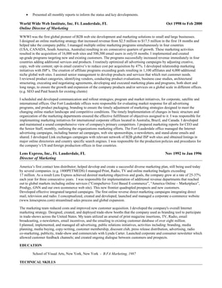 • Presented all monthly reports to inform the status and key developments.
World Wide Web Institute, Inc. Ft. Lauderdale, FL Oct 1998 to Feb 2000
Online Director of Marketing
WWWI was the first global pioneer of B2B web site development and marketing solutions to small and large businesses.
I designed an online marketing strategy that increased revenue from $2.5 million to $17.5 million in the first 18 months and
helped take the company public. I managed multiple online marketing programs simultaneously in four countries
(USA, CANADA, South America, Australia) resulting in six consecutive quarters of growth. These marketing activities
resulted in the acquisition of 16,000 web sites and 500,300 email users in only18 months. I implemented and created
up-grade programs targeting new and existing customers. The programs successfully increased revenue immediately in four
countries adding additional services and products. I routinely optimized all advertising campaigns by adjusting creative,
copy, web site content; opt-in email curative’s to reduce cost per acquisition by 47%. I developed relationship marketing
initiatives with ISP’s. The creation of affiliate programs exceeding goals resulting in 1,100 affiliates and 4,000 additional
niche global web sites. I assisted senior management to develop products and services that which met customer needs.
I reviewed product categories, identifying vendors, conducting product evaluations, business case studies, architectural
structuring, executing and negotiating agreements, developing and executed marketing plans and programs, both short and
long range, to ensure the growth and expansion of the company products and/or services on a global scale in different offices.
(e.g. SEO and Paid Search for existing clients)
I scheduled and developed communication and rollout strategies; program and market initiatives, for corporate, satellite and
international offices. Our Fort Lauderdale offices were responsible for evaluating market response for all advertising
programs, and product packaging, branding to ensure the timely adjustment of marketing strategies designed to meet the
changing online market landscape and competitive conditions. The timely Implementation of changes in basic structure and
organization of the marketing departments ensured the effective fulfillment of objectives assigned to it. I was responsible for
implementing marketing initiatives for international corporate offices located in Australia, Brazil, and Canada. I developed
and maintained a sound comprehensive view of company's primary competitors. I prepared marketing reports for CEO and
the Senior Staff, monthly, outlining the organizations marketing efforts. The Fort Lauderdale office managed the Internet
advertising campaigns, including banner ad campaigns, web site sponsorships, e-newsletters, and stand-alone emails and
shared. I developed Link exchanges campaigns with relevant network of B2B global ISP web sites and obtained listings in
major online directories and country specific search engines. I was responsible for the production policies and procedures for
the company’s US and foreign production offices in four countries.
Lens Express, Inc., Ft. Lauderdale, FL Nov 1992 to Jan 1996
Director of Marketing
America’s first contact lens distributor; helped develop and create a successful diverse marketing plan, still being used today
by several companies. (e.g. 1800PETMEDS) I managed Print, Radio, TV and online marketing budgets exceeding
17 million. As a result Lens Express achieved desired marketing objectives and goals, the company grew at a rate of 25-37%
each year for three consecutive years. I was responsible for implementation of additional revenue departments that reached
out to global markets including online services (“CompuServe-Text Based E-commerce”, “America Online – Marketplace”,
Prodigy, GNN and our own ecommerce web site). This new frontier quadrupled prospects and new customers.
Developed effective integrated targeted campaigns. The first online reverse direct marketing campaigns integrating direct
mail, television and radio. I conceptualized, created and developed, launched and managed a corporate e-commerce website
(www.lensexpress.com) streamlined sales process and global expansion.
The marketing team reduced costs and improved new customer acquisition. I developed the company's overall Internet
marketing strategy. Designed, created, and deployed trade-show booths that the company used as branding tool to participate
in trade-shows across the United States. My team utilized an arsenal of print magazine insertions, TV, Radio, email
broadcasting, e-newsletters, email incentives, and the emailing to existing customer database of over eight million.
I planned, implemented, and managed all advertising, public relations initiatives, activities including: branding, media
planning, media buying, copy-writing, customer membership, discount club, press release distribution, advertising, radio
co-marketing, publicity, trade-show and commercials with Lynda Carter. Launched corporate and consumer newsletter which
allowed customer feedback channels; and created ongoing dialogue between customers and prospects.
EDUCATION
School of Visual Arts, New York, New York - B.FA Marketing, 1987
TECHNICAL SKILLS
 