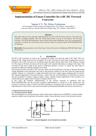 ISSN (e): 2250 – 3005 || Volume, 06 || Issue, 04||April – 2016 ||
International Journal of Computational Engineering Research (IJCER)
www.ijceronline.com Open Access Journal Page 17
Implementation of Linear Controller for a DC-DC Forward
Converter
1
Aparna V V, 2
Dr. Nithya Venkatesan
1
M Tech Student, School of Electrical Engineering, VIT- Chennai , India-600127
2
Associate Professor, School of Electrical Engineering, VIT- Chennai , India-600127
I. Introduction
The DC to DC converters are used to get a required DC output even when the input is DC itself. That is to
change the DC voltage from one level to another. DC to DC converter has wide range of applications in power
electronics. DC to DC converters are of different types like Buck, Boost, Buck boost, Cuk, Flyback, Forward
etc. The output of all these converters will not be equal to the required when there is a change in the input. This
is because of the losses made by the passive components present in circuit. To reduce the losses there is
necessity for different controller techniques to be used.
The forward converter is the DC to DC converter which uses the transformer to increase or decrease the output
voltage depending on the transformer ratio and to offer galvanic isolation for the load. Since the output has the
multiple winding, it is achievable to supply both higher and lower voltage inputs simultaneously [1] and [2].
One important application of forward converter is used in the cars as hifi amplifiers in which they are used to
step up reasonably low battery voltage to higher voltage. Another common application of this converter is in
switch mode power supply which is found in computers and TV sets.
In this work, the hardware implementation of the forward converter is interfaced with the
MATLAB/SIMULINK and the real time controller implementation is carried out in the closed loop. The
converter is tested by means of both PI and PID controllers in simulation and in real time. The PI controller
implementation is done which is discussed in the paper by Mohammad Shahrokhi and Alireza Zomorrodi [3].
1. Proposed Forward Converter
1.1. Forward Converter Model
The circuit diagram of a forward converter which is taken up for study consists of MOSFET switches, diodes,
capacitor, inductor and a transformer for isolation. Figure 1 shows the basic circuit for the forward converter
Abstract
This paper discusses the controller implementation of a DC to DC Forward converter. The open loop
response is obtained initially. Then the closed loop control is given in real time for the Forward
converter. The MATLAB interfacing is done with the help of data acquisition card. The conventional PI
controller is used for the closed loop control and the results are analyzed under MATLAB/SIMULINK
environment.
Keywords: Data acquisition card, Closed loop, Forward Converter, Interfacing, MATLAB, Open loop,
PI Controller.
 