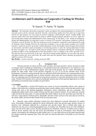 IOSR Journal Of Computer Engineering (IOSRJCE)
ISSN: 2278-0661 Volume 6, Issue 4 (Sep.-Oct. 2012), PP 11-19
Ww.Iosrjournals.Org
www.iosrjournals.org 11 | Page
Architecture and Evaluation on Cooperative Caching In Wireless
P2P
1
B. Sateesh, 2
V. Satish, 3
D. Sujatha
Abstract— All researches shown that cooperative cache can improve the system performance in wireless P2P
networks such as ad hoc networks and mesh networks. And all these studies have been done up to some level
only.So for that purpose now iam using an protocol technique called Dynamic Source routing (DSR). And
previous studies have been done mainly by using an AODV routing technique and these are all at high level
and leaving many design and implementation issues unanswered. In this paper, I am mainly presenting my
design and implementation of cooperative cache in wireless P2P networks, and propose solutions to find the
best place to cache the data. For that one I propose an novel asymmetric cooperative cache approach by using
an Dynamic Source Routing Protocol. By using these technique I can say that packet routing to be trivially
loop-free, avoids the need for up-to-date routing information in the intermediate nodes through which packets
are forwarded, and allows nodes forwarding or overhearing packets to cache the routing information in them
for their own future use. All aspects of the protocol operate entirely on-demand, allowing the routing packet
overhead of DSR to scale automatically to only that needed to react to changes in the routes currently in use.
The data has been accessed easily by the user. And also by using an data pipelines we can reduce the end-to-
end delays between the server and client. My results show that the Dynamic Source Routing out performs the
AODV in wireless P2P networks.
Key Words— wireless networks, caching, protocols, DSR.
I. INTRODUCTION
Wireless networks are ad hoc network, mesh networks, and sensor networks. Ad hoc networks are ideal
in situations where installing an infrastructure is not possible because the infrastructure is too expensive or too
vulnerable. Due to lack of infrastructure support, each node in the network acts as a router, forwarding data
packets for other nodes. Most of the previous researches [1], [2], [3] in ad hoc networks focus on the
development of dynamic routing protocols that can efficiently find routes between two communicating nodes.
Although routing is an important issue in ad hoc networks, other issues such as information (data) access are
also very important since the ultimate goal of using ad hoc networks is to provide information access to mobile
nodes. Wireless P2P networks, have received considerable attention due to their potential applications in civilian
and military environments those examples are given below.
1.1 Examples
i. In a battlefield, a wireless P2P network may consist of several commanding officers and a group of
soldiers. Each officer has a relatively powerful data center, and the soldiers need to access the data centers to get
various data such as the detailed geographic information, enemy information, and new commands. The
neighboring soldiers tend to have similar missions and thus share common interests. If one soldier has accessed
a data item from the data center, it is quite possible that nearby soldiers access the same data some time later. It
will save a large amount of battery power, bandwidth, and time if later accesses to the same data are served by
the nearby soldier who has the data instead of the far away data center.
ii. Recently, many mobile infostation systems have been deployed to provide information for mobile
users. Forexample, infostations deployed by tourist information center may provide maps, pictures, history of
attractive sites. Infostation deployed by a restaurant may provide menus. Due to limited radio range, an
infostation can only cover a limited geographical area. If a mobile user, Pravallika moves out of the infostation
range, she will not be able to access the data provided by the infostation. However, if mobile users are able to
form an ad hoc network, they can still access the information. In such an environment, when Pravallika’s
request is forwarded to the infostation by other mobile users, it is very likely that one of the nodes along the path
has already cached the requested data. Then, this node can send the data back to Pravallika to save time and
bandwidth.
 