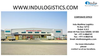 CORPORATE OFFICE
Indu Maritime Logistics
Po Box 12715
Dubai, U.A.E
Jebel Ali Free Zone S20205, S31203
Tel : +971 4-8860141
Fax : +971 4-8860142
Email: info@indulogistics.com
For more information
please
contact us at our locations.
WWW.INDULOGISTICS.COM
 