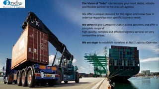 The Vision of “Indu” is to become your most stable, reliable
and flexible partner in the area of Logistics.
We offer a unique resource for the region and know-how in
order to respond to your specific business needs.
We strive to give Companies value added solutions and offer a
complete range of
high-quality, complex and efficient logistics services on very
competitive prices.
We are eager to establish ourselves as No 1 Logistics Operator.
 