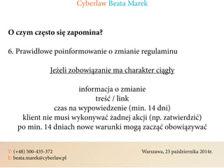 T: (+48) 500-435-372												Warszawa, 23 października 2014r.	
E: beata.marek@cyberlaw.pl	 							 											
O czym często się zapomina?
6. Prawidłowe poinformowanie o zmianie regulaminu
Jeżeli zobowiązanie ma charakter ciągły
informacja o zmianie
treść / link
czas na wypowiedzenie (min. 14 dni)
klient nie musi wykonywać żadnej akcji (np. zatwierdzić)
po min. 14 dniach nowe warunki mogą zacząć obowiązywać
Cyberlaw Beata Marek
 