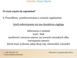 T: (+48) 500-435-372												Warszawa, 23 października 2014r.	
E: beata.marek@cyberlaw.pl	 							 											
O czym często się zapomina?
6. Prawidłowe poinformowanie o zmianie regulaminu
Jeżeli zobowiązanie nie ma charakteru ciągłego
informacja o zmianie
treść / link
możliwość zawarcia umowy na nowych warunkach albo
rozwiązania umowy
klient musi wykonać jakąś akcję (np. zatwierdzić warunki)
Cyberlaw Beata Marek
 