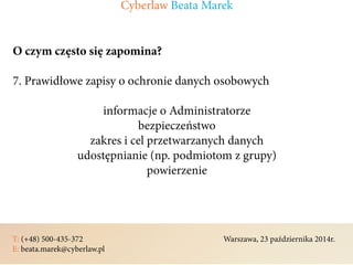 T: (+48) 500-435-372												Warszawa, 23 października 2014r.	
E: beata.marek@cyberlaw.pl	 							 											
O czym często się zapomina?
7. Prawidłowe zapisy o ochronie danych osobowych
informacje o Administratorze
bezpieczeństwo
zakres i cel przetwarzanych danych
udostępnianie (np. podmiotom z grupy)
powierzenie
Cyberlaw Beata Marek
 