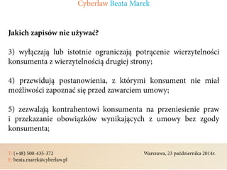 T: (+48) 500-435-372												Warszawa, 23 października 2014r.	
E: beata.marek@cyberlaw.pl	 							 											
Jakich zapisów nie używać?
3) wyłączają lub istotnie ograniczają potrącenie wierzytelności
konsumenta z wierzytelnością drugiej strony;
4) przewidują postanowienia, z którymi konsument nie miał
możliwości zapoznać się przed zawarciem umowy;
5) zezwalają kontrahentowi konsumenta na przeniesienie praw
i przekazanie obowiązków wynikających z umowy bez zgody
konsumenta;
Cyberlaw Beata Marek
 