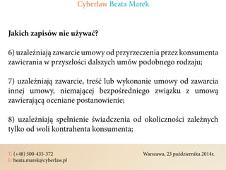 T: (+48) 500-435-372												Warszawa, 23 października 2014r.	
E: beata.marek@cyberlaw.pl	 							 											
Jakich zapisów nie używać?
6) uzależniają zawarcie umowy od przyrzeczenia przez konsumenta
zawierania w przyszłości dalszych umów podobnego rodzaju;
7) uzależniają zawarcie, treść lub wykonanie umowy od zawarcia
innej umowy, niemającej bezpośredniego związku z umową
zawierającą oceniane postanowienie;
8) uzależniają spełnienie świadczenia od okoliczności zależnych
tylko od woli kontrahenta konsumenta;
Cyberlaw Beata Marek
 