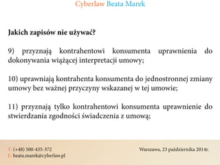 T: (+48) 500-435-372												Warszawa, 23 października 2014r.	
E: beata.marek@cyberlaw.pl	 							 											
Jakich zapisów nie używać?
9) przyznają kontrahentowi konsumenta uprawnienia do
dokonywania wiążącej interpretacji umowy;
10) uprawniają kontrahenta konsumenta do jednostronnej zmiany
umowy bez ważnej przyczyny wskazanej w tej umowie;
11) przyznają tylko kontrahentowi konsumenta uprawnienie do
stwierdzania zgodności świadczenia z umową;
Cyberlaw Beata Marek
 