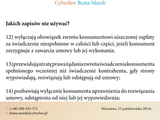 T: (+48) 500-435-372												Warszawa, 23 października 2014r.	
E: beata.marek@cyberlaw.pl	 							 											
Jakich zapisów nie używać?
12) wyłączają obowiązek zwrotu konsumentowi uiszczonej zapłaty
za świadczenie niespełnione w całości lub części, jeżeli konsument
zrezygnuje z zawarcia umowy lub jej wykonania;
13)przewidująutratępraważądaniazwrotuświadczeniakonsumenta
spełnionego wcześniej niż świadczenie kontrahenta, gdy strony
wypowiadają, rozwiązują lub odstępują od umowy;
14) pozbawiają wyłącznie konsumenta uprawnienia do rozwiązania
umowy, odstąpienia od niej lub jej wypowiedzenia;
Cyberlaw Beata Marek
 