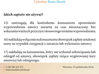 T: (+48) 500-435-372												Warszawa, 23 października 2014r.	
E: beata.marek@cyberlaw.pl	 							 											
Jakich zapisów nie używać?
15) zastrzegają dla kontrahenta konsumenta uprawnienie
wypowiedzenia umowy zawartej na czas nieoznaczony, bez
wskazaniaważnychprzyczynistosownegoterminuwypowiedzenia;
16)nakładająwyłącznienakonsumentaobowiązekzapłatyustalonej
sumy na wypadek rezygnacji z zawarcia lub wykonania umowy;
17) nakładają na konsumenta, który nie wykonał zobowiązania lub
odstąpił od umowy, obowiązek zapłaty rażąco wygórowanej kary
umownej lub odstępnego;
Cyberlaw Beata Marek
 