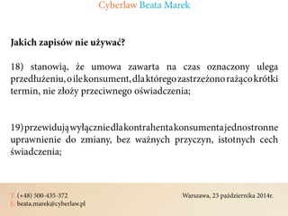 T: (+48) 500-435-372												Warszawa, 23 października 2014r.	
E: beata.marek@cyberlaw.pl	 							 											
Jakich zapisów nie używać?
18) stanowią, że umowa zawarta na czas oznaczony ulega
przedłużeniu,oilekonsument,dlaktóregozastrzeżonorażącokrótki
termin, nie złoży przeciwnego oświadczenia;
19)przewidująwyłączniedlakontrahentakonsumentajednostronne
uprawnienie do zmiany, bez ważnych przyczyn, istotnych cech
świadczenia;
Cyberlaw Beata Marek
 