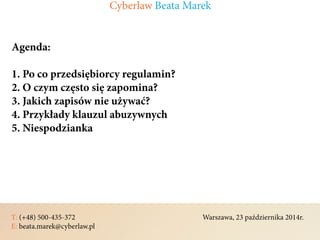 T: (+48) 500-435-372												Warszawa, 23 października 2014r.	
E: beata.marek@cyberlaw.pl	 							 											
Agenda:
1. Po co przedsiębiorcy regulamin?
2. O czym często się zapomina?
3. Jakich zapisów nie używać?
4. Przykłady klauzul abuzywnych
5. Niespodzianka
Cyberlaw Beata Marek
 