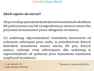 T: (+48) 500-435-372												Warszawa, 23 października 2014r.	
E: beata.marek@cyberlaw.pl	 							 											
Jakich zapisów nie używać?
20)przewidująuprawnieniekontrahentakonsumentadookreślenia
lub podwyższenia ceny lub wynagrodzenia po zawarciu umowy bez
przyznania konsumentowi prawa odstąpienia od umowy;
21) uzależniają odpowiedzialność kontrahenta konsumenta od
wykonania zobowiązań przez osoby, za pośrednictwem których
kontrahent konsumenta zawiera umowę lub przy których
pomocy wykonuje swoje zobowiązanie, albo uzależniają tę
odpowiedzialność od spełnienia przez konsumenta nadmiernie
uciążliwych formalności;
Cyberlaw Beata Marek
 