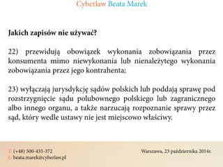 T: (+48) 500-435-372												Warszawa, 23 października 2014r.	
E: beata.marek@cyberlaw.pl	 							 											
Jakich zapisów nie używać?
22) przewidują obowiązek wykonania zobowiązania przez
konsumenta mimo niewykonania lub nienależytego wykonania
zobowiązania przez jego kontrahenta;
23) wyłączają jurysdykcję sądów polskich lub poddają sprawę pod
rozstrzygnięcie sądu polubownego polskiego lub zagranicznego
albo innego organu, a także narzucają rozpoznanie sprawy przez
sąd, który wedle ustawy nie jest miejscowo właściwy.
Cyberlaw Beata Marek
 
