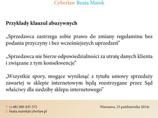 T: (+48) 500-435-372												Warszawa, 23 października 2014r.	
E: beata.marek@cyberlaw.pl	 							 											
Przykłady klauzul abuzywnych
„Sprzedawca zastrzega sobie prawo do zmiany regulaminu bez
podania przyczyny i bez wcześniejszych uprzedzeń”
„Sprzedawca nie bierze odpowiedzialności za utratę danych klienta
i związane z tym konsekwencje”
„Wszystkie spory, mogące wyniknąć z tytułu umowy sprzedaży
zawartej w sklepie internetowym będą rozstrzygane przez Sąd
właściwy dla siedziby sklepu internetowego”
Cyberlaw Beata Marek
 