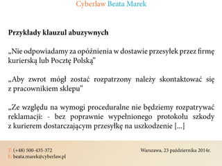 T: (+48) 500-435-372												Warszawa, 23 października 2014r.	
E: beata.marek@cyberlaw.pl	 							 											
Przykłady klauzul abuzywnych
„Nie odpowiadamy za opóźnienia w dostawie przesyłek przez firmę
kurierską lub Pocztę Polską”
„Aby zwrot mógł zostać rozpatrzony należy skontaktować się
z pracownikiem sklepu”
„Ze względu na wymogi proceduralne nie będziemy rozpatrywać
reklamacji: - bez poprawnie wypełnionego protokołu szkody
z kurierem dostarczającym przesyłkę na uszkodzenie [...]
Cyberlaw Beata Marek
 