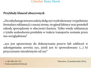 T: (+48) 500-435-372												Warszawa, 23 października 2014r.	
E: beata.marek@cyberlaw.pl	 							 											
Przykłady klauzul abuzywnych
„Doodsyłanegotowarunależydołączyćwydrukowanyiwypełniony
formularz reklamacji z naszej strony, oryginał faktury oraz protokół
szkody sporządzony w obecności kuriera. Tylko wtedy reklamacja
z tytułu uszkodzenia produktu w trakcie transportu zostanie przez
nas uwzględniona”
„xyz jest uprawniony do dokonywania przerw lub zakłóceń w
udostępnianiu serwisu xyz, jeżeli jest to spowodowane: (...) b)
przyczynami niezależnymi od xyz”
Cyberlaw Beata Marek
 