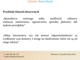 T: (+48) 500-435-372												Warszawa, 23 października 2014r.	
E: beata.marek@cyberlaw.pl	 							 											
Przykłady klauzul abuzywnych
„Sprzedawca zastrzega sobie możliwość odmowy
realizacji zamówienia, ograniczenia sposobu płatności lub
żądania przedpłaty”
„Sklep internetowy xyz nie ponosi odpowiedzialności za
wydłużony czas dostawy, z uwagi na okoliczności, które nie są od
niego zależne”
Cyberlaw Beata Marek
 