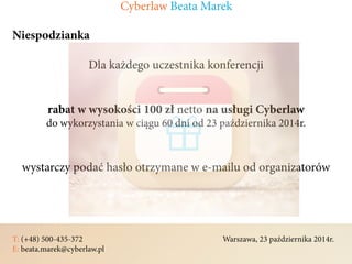 T: (+48) 500-435-372												Warszawa, 23 października 2014r.	
E: beata.marek@cyberlaw.pl	 							 											
Niespodzianka
Dla każdego uczestnika konferencji
rabat w wysokości 100 zł netto na usługi Cyberlaw
do wykorzystania w ciągu 60 dni od 23 października 2014r.
wystarczy podać hasło otrzymane w e-mailu od organizatorów
Cyberlaw Beata Marek
 
