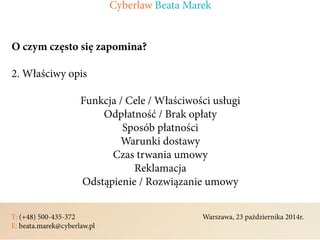 T: (+48) 500-435-372												Warszawa, 23 października 2014r.	
E: beata.marek@cyberlaw.pl	 							 											
O czym często się zapomina?
2. Właściwy opis
Funkcja / Cele / Właściwości usługi
Odpłatność / Brak opłaty
Sposób płatności
Warunki dostawy
Czas trwania umowy
Reklamacja
Odstąpienie / Rozwiązanie umowy
Cyberlaw Beata Marek
 