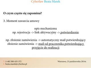T: (+48) 500-435-372												Warszawa, 23 października 2014r.	
E: beata.marek@cyberlaw.pl	 							 											
O czym często się zapomina?
3. Moment zawarcia umowy
opis mechanizmu
np. rejestracja -> link aktywacyjny -> potwierdzenie
np. złożenie zamówienia -> automatyczny mail potwierdzający
złożenie zamówienia -> mail od pracownika potwierdzający
przyjęcie do realizacji
Cyberlaw Beata Marek
 