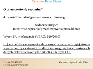 T: (+48) 500-435-372												Warszawa, 23 października 2014r.	
E: beata.marek@cyberlaw.pl	 							 											
O czym często się zapomina?
4. Prawidłowe udostępnienie wzorca umownego
widoczne miejsce
możliwość zapisania/przechowywania przez klienta
Wyrok SA w Warszawie (VI ACa 519/2010)
[...] za spełniające wymogi należy uznać przesłanie drugiej stronie
wzorca pocztą elektroniczną albo zapisanego na takich nośnikach
danych elektronicznych jak dyskietka lub płyta CD.
Cyberlaw Beata Marek
 