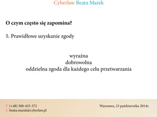 T: (+48) 500-435-372												Warszawa, 23 października 2014r.	
E: beata.marek@cyberlaw.pl	 							 											
O czym często się zapomina?
5. Prawidłowe uzyskanie zgody
wyraźna
dobrowolna
oddzielna zgoda dla każdego celu przetwarzania
Cyberlaw Beata Marek
 