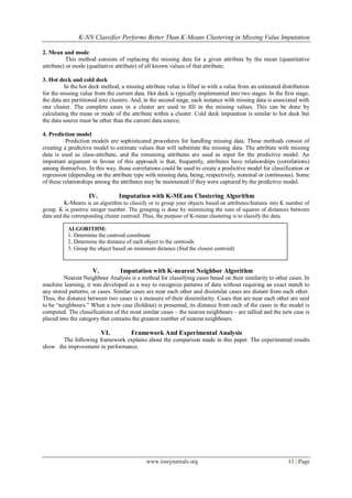 K-NN Classifier Performs Better Than K-Means Clustering in Missing Value Imputation
www.iosrjournals.org 13 | Page
2. Mean and mode
This method consists of replacing the missing data for a given attribute by the mean (quantitative
attribute) or mode (qualitative attribute) of all known values of that attribute;
3. Hot deck and cold deck
In the hot deck method, a missing attribute value is filled in with a value from an estimated distribution
for the missing value from the current data. Hot deck is typically implemented into two stages. In the first stage,
the data are partitioned into clusters. And, in the second stage, each instance with missing data is associated with
one cluster. The complete cases in a cluster are used to fill in the missing values. This can be done by
calculating the mean or mode of the attribute within a cluster. Cold deck imputation is similar to hot deck but
the data source must be other than the current data source;
4. Prediction model
Prediction models are sophisticated procedures for handling missing data. These methods consist of
creating a predictive model to estimate values that will substitute the missing data. The attribute with missing
data is used as class-attribute, and the remaining attributes are used as input for the predictive model. An
important argument in favour of this approach is that, frequently, attributes have relationships (correlations)
among themselves. In this way, those correlations could be used to create a predictive model for classification or
regression (depending on the attribute type with missing data, being, respectively, nominal or continuous). Some
of these relationships among the attributes may be maintained if they were captured by the predictive model.
IV. Imputation with K-MEans Clustering Algorithm
K-Means is an algorithm to classify or to group your objects based on attributes/features into K number of
group. K is positive integer number. The grouping is done by minimizing the sum of squares of distances between
data and the corresponding cluster centroid. Thus, the purpose of K-mean clustering is to classify the data.
V. Imputation with K-nearest Neighbor Algorithm
Nearest Neighbour Analysis is a method for classifying cases based on their similarity to other cases. In
machine learning, it was developed as a way to recognize patterns of data without requiring an exact match to
any stored patterns, or cases. Similar cases are near each other and dissimilar cases are distant from each other.
Thus, the distance between two cases is a measure of their dissimilarity. Cases that are near each other are said
to be “neighbours.” When a new case (holdout) is presented, its distance from each of the cases in the model is
computed. The classifications of the most similar cases – the nearest neighbours – are tallied and the new case is
placed into the category that contains the greatest number of nearest neighbours.
VI. Framework And Experimental Analysis
The following framework explains about the comparison made in this paper. The experimental results
show the improvement in performance.
ALGORITHM:
1. Determine the centroid coordinate
2. Determine the distance of each object to the centroids
3. Group the object based on minimum distance (find the closest centroid)
 
