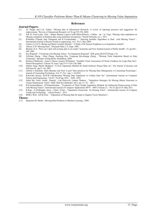 K-NN Classifier Performs Better Than K-Means Clustering in Missing Value Imputation
www.iosrjournals.org 15 | Page
References
Journal Papers:
[1] J.L Peugh, and C.K. Enders, “Missing data in Educational Research: A review of reporting practices and suggestions for
improvement, “Review of Educational Research vol 74, pp 525-556, 2004.
[2] S-R. R. Ester-Lydia , Pino – Mejias Manuel, Lopez Coello Maria-Dolores , Cubiles – de – la- Vega, “Missing value imputation on
Missing completely at Random data using multilayer perceptrons, “Neural Networks, no 1, 2011.
[3] B.Mehala, P.Ranjit Jeba Thangaiah and K.Vivekanandan , “ Selecting Scalable Algorithms to Deal with Missing Values” ,
International Journal of Recent Trends in engineering, vol.1. No 2, May 2009.
[4] Gustavo E.A.P.A. Batista and Maria Carolina Monard , “A Study of K-Nearest Neighbour as an Imputation method”.
[5] Allison, P.D-“Missing Data”, Thousand Oaks, CA: Sage -2001.
[6] Bennett, D.A. “How can I deal with missing data in my study? Australian and New Zealand Journal of Public Health”, 25, pp.464 –
469, 2001.
[7] Kin Wagstaff ,”Clustering with Missing Values : No Imputation Required” -NSF grant IIS-0325329,pp.1-10.
[8] S.Hichao Zhang , Jilian Zhang, Xiaofeng Zhu, Yongsong Qin,chengqi Zhang , “Missing Value Imputation Based on Data
Clustering”, Springer-Verlag Berlin, Heidelberg ,2008.
[9] Richard J.Hathuway , James C.Bezex, Jacalyn M.Huband , “Scalable Visual Assessment of Cluster Tendency for Large Data Sets”,
Pattern Recognition ,Volume 39, Issue 7,pp,1315-1324- Feb 2006.
[10] Qinbao Song, Martin Shepperd ,”A New Imputation Method for Small Software Project Data set”, The Journal of Systems and
Software 80 ,pp,51–62, 2007
[11] Gabriel L.Scholmer, Sheri Bauman and Noel A.card “Best practices for Missing Data Management in Counseling Psychology”,
Journal of Counseling Psychology, Vol. 57, No. 1,pp. 1–10,2010.
[12] R.Kavitha Kumar, Dr.R.M Chandrasekar,“Missing Data Imputation in Cardiac Data Set” ,International Journal on Computer
Science and Engineering , Vol.02 , No.05,pp-1836 – 1840 , 2010.
[13] Jinhai Ma, Noori Aichar –Danesh , Lisa Dolovich, Lahana Thabane , “Imputation Strategies for Missing Binary Outcomes in
Cluster Randomized Trials”- BMC Med Res Methodol. 2011; pp- 11: 18. – 2011.
[14] R.S.Somasundaram , R.Nedunchezhian , “Evaluation of Three Simple Imputation Methods for Enhancing Preprocessing of Data
with Missing Values”, International Journal of Computer Applications (0975 – 8887) Volume 21 – No.10 ,pp.14-19 ,May 2011.
[15] K.Raja , G.Tholkappia Arasu , Chitra. S.Nair , “Imputation Framework for Missing Value” , International Journal of Computer
Trends and Technology – volume3Issue2 – 2012.
[16] BOB L.Wall , Jeff K.Elser – “Imputation of Missing Data for Input to Support Vector Machines” ,
Theses:
[17] Benjamin M. Marlin - Missing Data Problems in Machine Learning - 2008
 