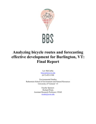 !
! !
!
!
!
!
!
!
!
!
!
!
!
Analyzing bicycle routes and forecasting
effective development for Burlington, VT:
Final Report
Lev McCarthy
limccart@uvm.edu
(617)-833-2100
Environmental Studies
Rubenstein School of Environment and Natural Resources
University of Vermont ‘15
Faculty Sponsor:
Richard Watts
Assistant Research Professor, CDAE
rwatts@uvm.edu
!
 